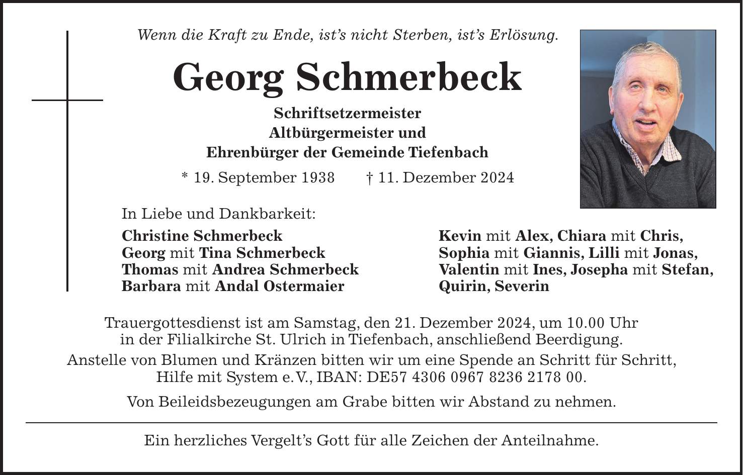 Wenn die Kraft zu Ende, ist's nicht Sterben, ist's Erlösung. Georg Schmerbeck Schriftsetzermeister Altbürgermeister und Ehrenbürger der Gemeinde Tiefenbach * 19. September 1938 + 11. Dezember 2024 In Liebe und Dankbarkeit: Christine Schmerbeck Kevin mit Alex, Chiara mit Chris, Georg mit Tina Schmerbeck Sophia mit Giannis, Lilli mit Jonas, Thomas mit Andrea Schmerbeck Valentin mit Ines, Josepha mit Stefan, Barbara mit Andal Ostermaier Quirin, Severin Trauergottesdienst ist am Samstag, den 21. Dezember 2024, um 10.00 Uhr in der Filialkirche St. Ulrich in Tiefenbach, anschließend Beerdigung. Anstelle von Blumen und Kränzen bitten wir um eine Spende an Schritt für Schritt, Hilfe mit System e. V., IBAN: DE***. Von Beileidsbezeugungen am Grabe bitten wir Abstand zu nehmen. Ein herzliches Vergelt's Gott für alle Zeichen der Anteilnahme.