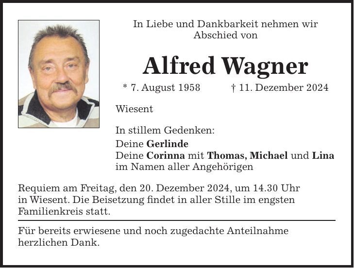 In Liebe und Dankbarkeit nehmen wir Abschied von Alfred Wagner * 7. August 1958 + 11. Dezember 2024 Wiesent In stillem Gedenken: Deine Gerlinde Deine Corinna mit Thomas, Michael und Lina im Namen aller Angehörigen Requiem am Freitag, den 20. Dezember 2024, um 14.30 Uhr in Wiesent. Die Beisetzung findet in aller Stille im engsten Familienkreis statt. Für bereits erwiesene und noch zugedachte Anteilnahme herzlichen Dank.