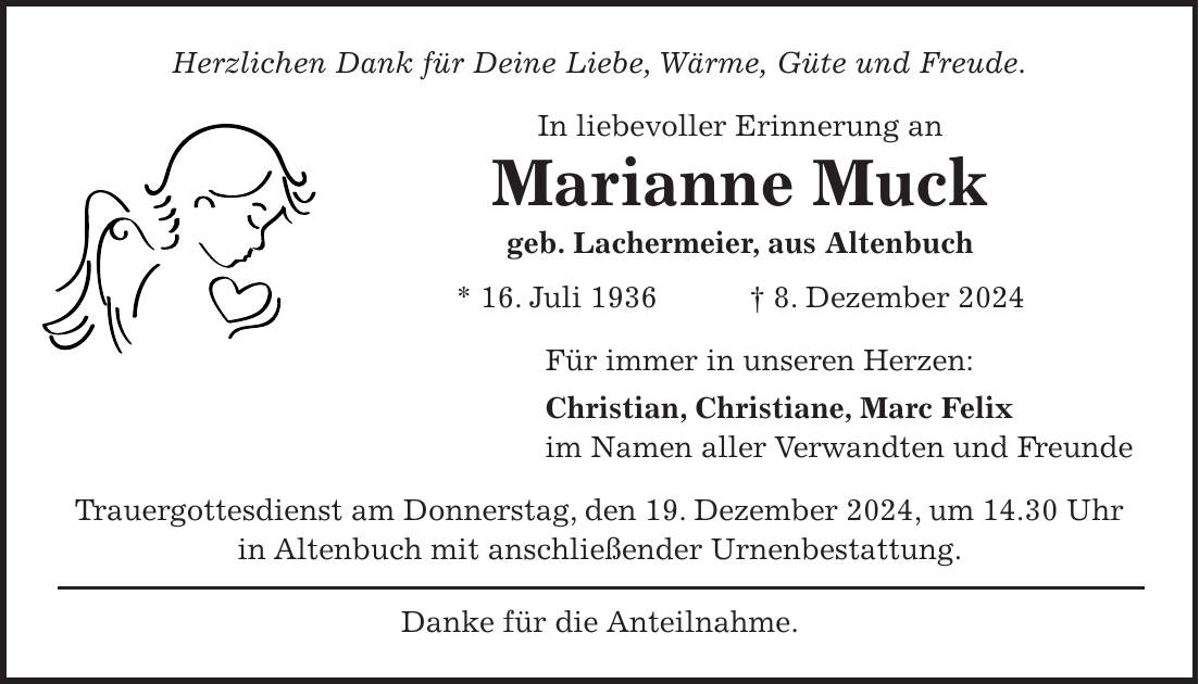 Herzlichen Dank für Deine Liebe, Wärme, Güte und Freude. In liebevoller Erinnerung an Marianne Muck geb. Lachermeier, aus Altenbuch * 16. Juli 1936 + 8. Dezember 2024 Für immer in unseren Herzen: Christian, Christiane, Marc Felix im Namen aller Verwandten und Freunde Trauergottesdienst am Donnerstag, den 19. Dezember 2024, um 14.30 Uhr in Altenbuch mit anschließender Urnenbestattung. Danke für die Anteilnahme.