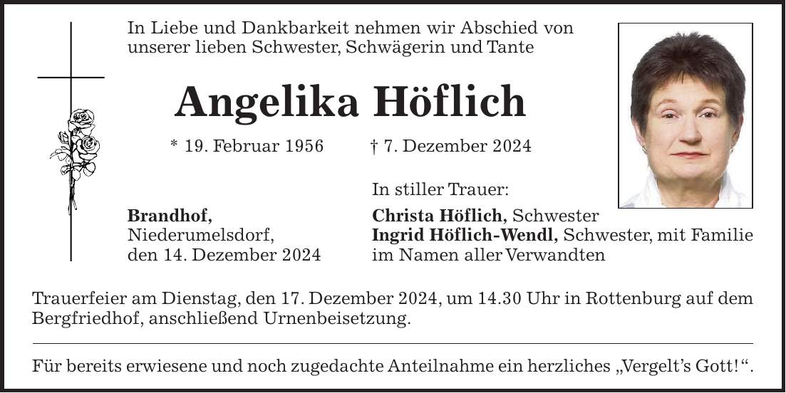 In Liebe und Dankbarkeit nehmen wir Abschied von unserer lieben Schwester, Schwägerin und Tante Angelika Höflich * 19. Februar 1956 + 7. Dezember 2024 In stiller Trauer: Brandhof, Christa Höflich, Schwester Niederumelsdorf, Ingrid Höflich-Wendl, Schwester, mit Familie den 14. Dezember 2024 im Namen aller Verwandten Trauerfeier am Dienstag, den 17. Dezember 2024, um 14.30 Uhr in Rottenburg auf dem Bergfriedhof, anschließend Urnenbeisetzung. Für bereits erwiesene und noch zugedachte Anteilnahme ein herzliches 'Vergelt's Gott!'.