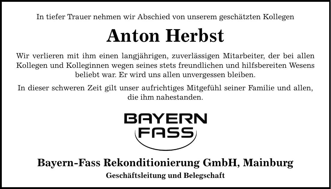 In tiefer Trauer nehmen wir Abschied von unserem geschätzten Kollegen Anton Herbst Wir verlieren mit ihm einen langjährigen, zuverlässigen Mitarbeiter, der bei allen Kollegen und Kolleginnen wegen seines stets freundlichen und hilfsbereiten Wesens beliebt war. Er wird uns allen unvergessen bleiben. In dieser schweren Zeit gilt unser aufrichtiges Mitgefühl seiner Familie und allen, die ihm nahestanden. Bayern-Fass Rekonditionierung GmbH, Mainburg Geschäftsleitung und Belegschaft