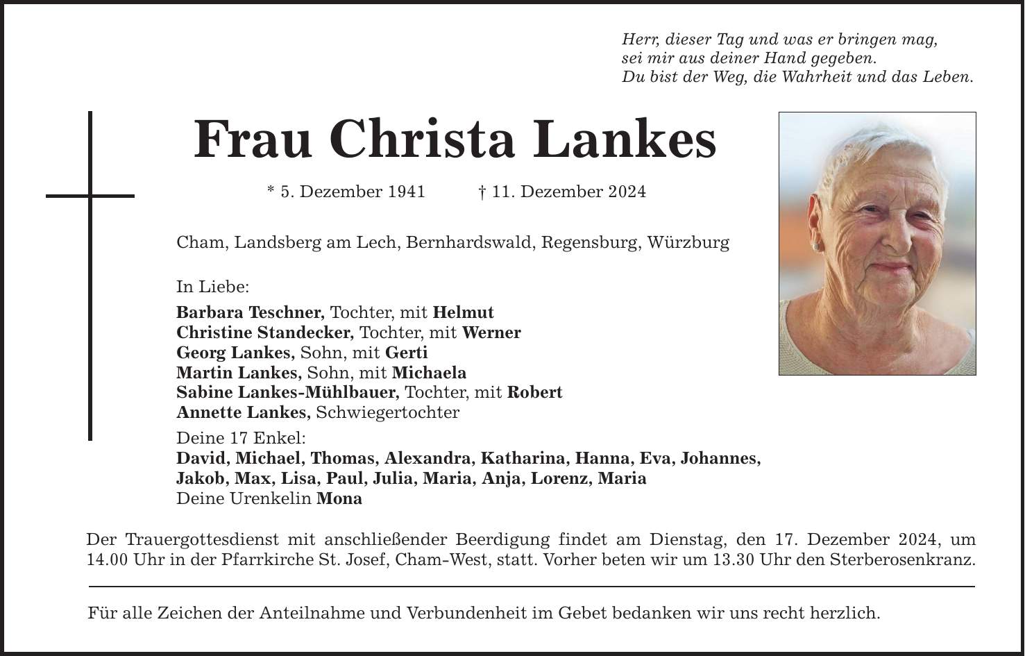 Frau Christa Lankes * 5. Dezember 1941 _ 11. Dezember 2024 Cham, Landsberg am Lech, Bernhardswald, Regensburg, Würzburg In Liebe: Barbara Teschner, Tochter, mit Helmut Christine Standecker, Tochter, mit Werner Georg Lankes, Sohn, mit Gerti Martin Lankes, Sohn, mit Michaela Sabine Lankes-Mühlbauer, Tochter, mit Robert Annette Lankes, Schwiegertochter Deine 17 Enkel: David, Michael, Thomas, Alexandra, Katharina, Hanna, Eva, Johannes, Jakob, Max, Lisa, Paul, Julia, Maria, Anja, Lorenz, Maria Deine Urenkelin Mona Der Trauergottesdienst mit anschließender Beerdigung findet am Dienstag, den 17. Dezember 2024, um 14.00 Uhr in der Pfarrkirche St. Josef, Cham-West, statt. Vorher beten wir um 13.30 Uhr den Sterberosenkranz. Für alle Zeichen der Anteilnahme und Verbundenheit im Gebet bedanken wir uns recht herzlich. Herr, dieser Tag und was er bringen mag, sei mir aus deiner Hand gegeben. Du bist der Weg, die Wahrheit und das Leben.