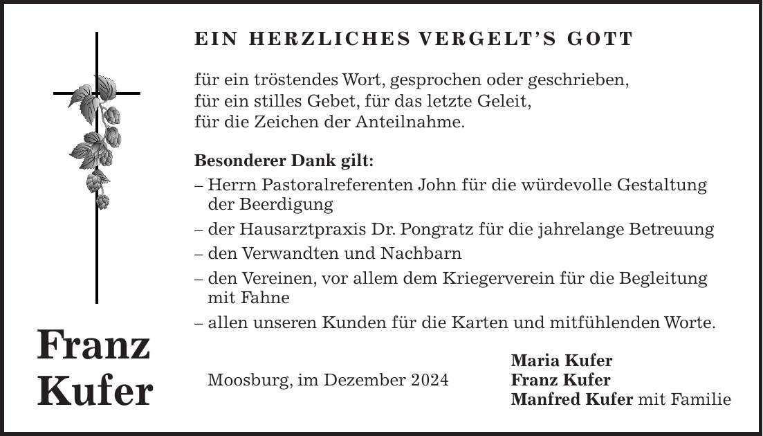 Ein herzliches Vergelt's Gott für ein tröstendes Wort, gesprochen oder geschrieben, für ein stilles Gebet, für das letzte Geleit, für die Zeichen der Anteilnahme. Besonderer Dank gilt: - Herrn Pastoralreferenten John für die würdevolle Gestaltung der Beerdigung - der Hausarztpraxis Dr. Pongratz für die jahrelange Betreuung - den Verwandten und Nachbarn - den Vereinen, vor allem dem Kriegerverein für die Begleitung mit Fahne - allen unseren Kunden für die Karten und mitfühlenden Worte. Maria Kufer Moosburg, im Dezember 2024 Franz Kufer Manfred Kufer mit FamilieFranz Kufer