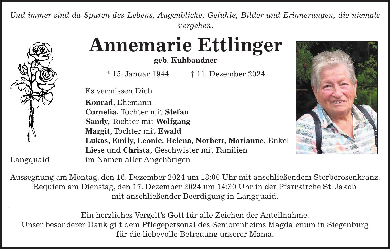 Und immer sind da Spuren des Lebens, Augenblicke, Gefühle, Bilder und Erinnerungen, die niemals vergehen. Annemarie Ettlinger geb. Kuhbandner * 15. Januar 1944 + 11. Dezember 2024 Es vermissen Dich Konrad, Ehemann Cornelia, Tochter mit Stefan Sandy, Tochter mit Wolfgang Margit, Tochter mit Ewald Lukas, Emily, Leonie, Helena, Norbert, Marianne, Enkel Liese und Christa, Geschwister mit Familien Langquaid im Namen aller Angehörigen Aussegnung am Montag, den 16. Dezember 2024 um 18:00 Uhr mit anschließendem Sterberosenkranz. Requiem am Dienstag, den 17. Dezember 2024 um 14:30 Uhr in der Pfarrkirche St. Jakob mit anschließender Beerdigung in Langquaid. Ein herzliches Vergelt's Gott für alle Zeichen der Anteilnahme. Unser besonderer Dank gilt dem Pflegepersonal des Seniorenheims Magdalenum in Siegenburg für die liebevolle Betreuung unserer Mama.