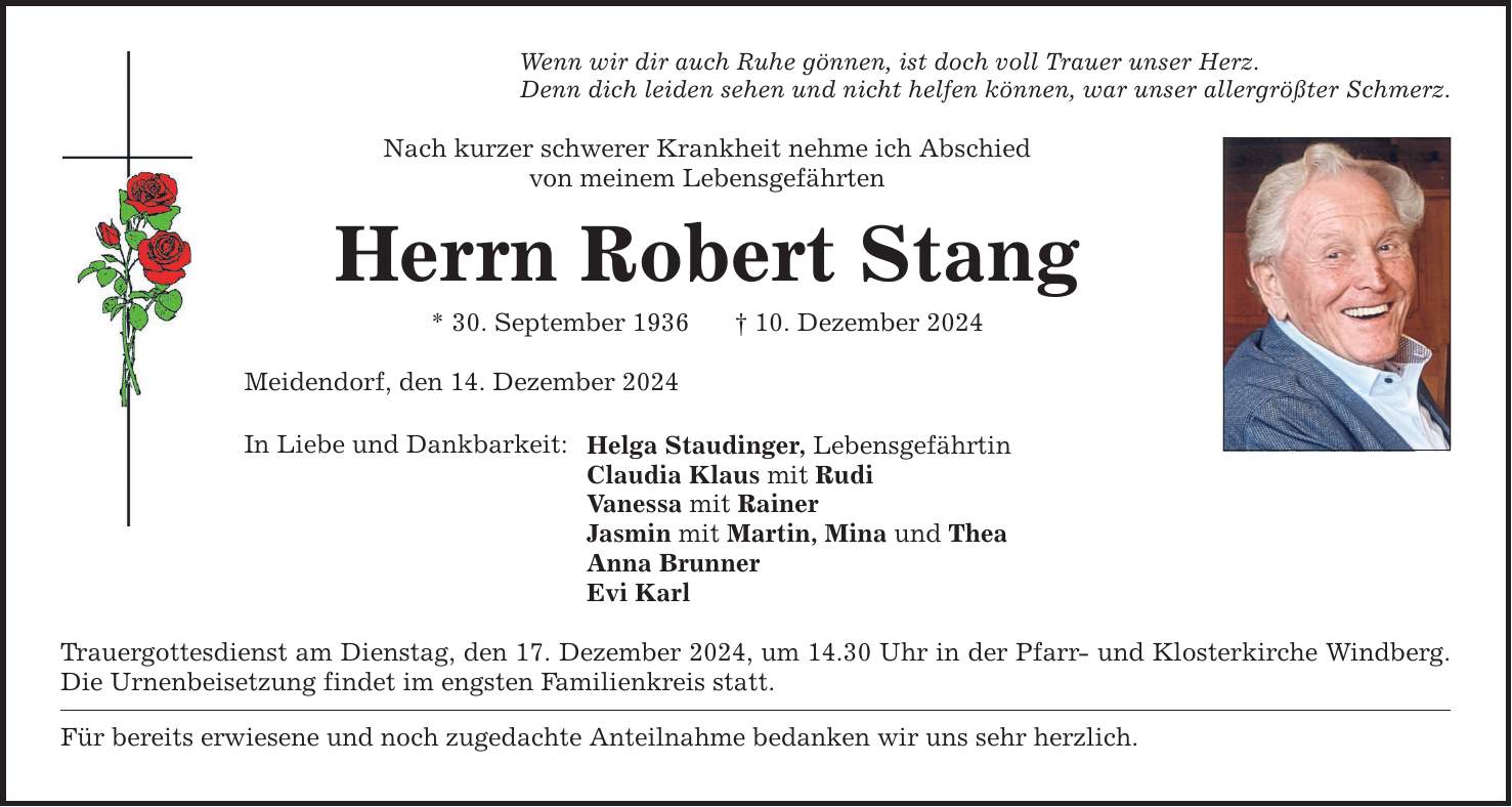 Wenn wir dir auch Ruhe gönnen, ist doch voll Trauer unser Herz.Denn dich leiden sehen und nicht helfen können, war unser allergrößter Schmerz.Nach kurzer schwerer Krankheit nehme ich Abschiedvon meinem LebensgefährtenHerrn Robert Stang* 30. September 1936 _ 10. Dezember 2024Meidendorf, den 14. Dezember 2024In Liebe und Dankbarkeit: Helga Staudinger, LebensgefährtinClaudia Klaus mit RudiVanessa mit RainerJasmin mit Martin, Mina und TheaAnna BrunnerEvi KarlTrauergottesdienst am Dienstag, den 17. Dezember 2024, um 14.30 Uhr in der Pfarr- und Klosterkirche Windberg. Die Urnenbeisetzung findet im engsten Familienkreis statt.Für bereits erwiesene und noch zugedachte Anteilnahme bedanken wir uns sehr herzlich.