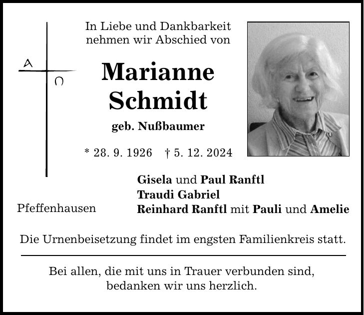 In Liebe und Dankbarkeit nehmen wir Abschied von Marianne Schmidt geb. Nußbaumer * 28. 9. 1926 _ 5. 12. 2024 Pfeffenhausen Gisela und Paul Ranftl Traudi Gabriel Reinhard Ranftl mit Pauli und Amelie Die Urnenbeisetzung findet im engsten Familienkreis statt. Bei allen, die mit uns in Trauer verbunden sind, bedanken wir uns herzlich.