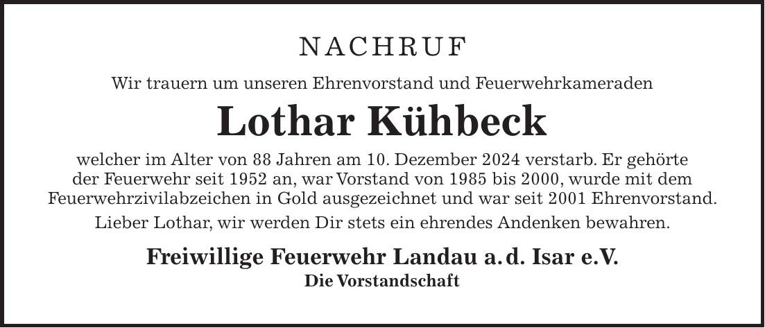 NACHRUF Wir trauern um unseren Ehrenvorstand und Feuerwehrkameraden Lothar Kühbeck welcher im Alter von 88 Jahren am 10. Dezember 2024 verstarb. Er gehörte der Feuerwehr seit 1952 an, war Vorstand von 1985 bis 2000, wurde mit dem Feuerwehrzivilabzeichen in Gold ausgezeichnet und war seit 2001 Ehrenvorstand. Lieber Lothar, wir werden Dir stets ein ehrendes Andenken bewahren. Freiwillige Feuerwehr Landau a.d. Isar e.V. Die Vorstandschaft