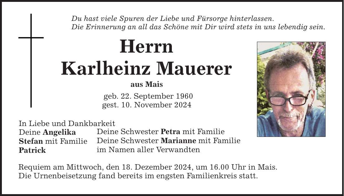 Du hast viele Spuren der Liebe und Fürsorge hinterlassen. Die Erinnerung an all das Schöne mit Dir wird stets in uns lebendig sein. Herrn Karlheinz Mauerer aus Mais geb. 22. September 1960 gest. 10. November 2024 In Liebe und Dankbarkeit Deine Angelika Stefan mit Familie Patrick Deine Schwester Petra mit Familie Deine Schwester Marianne mit Familie im Namen aller Verwandten Requiem am Mittwoch, den 18. Dezember 2024, um 16.00 Uhr in Mais. Die Urnenbeisetzung fand bereits im engsten Familienkreis statt.