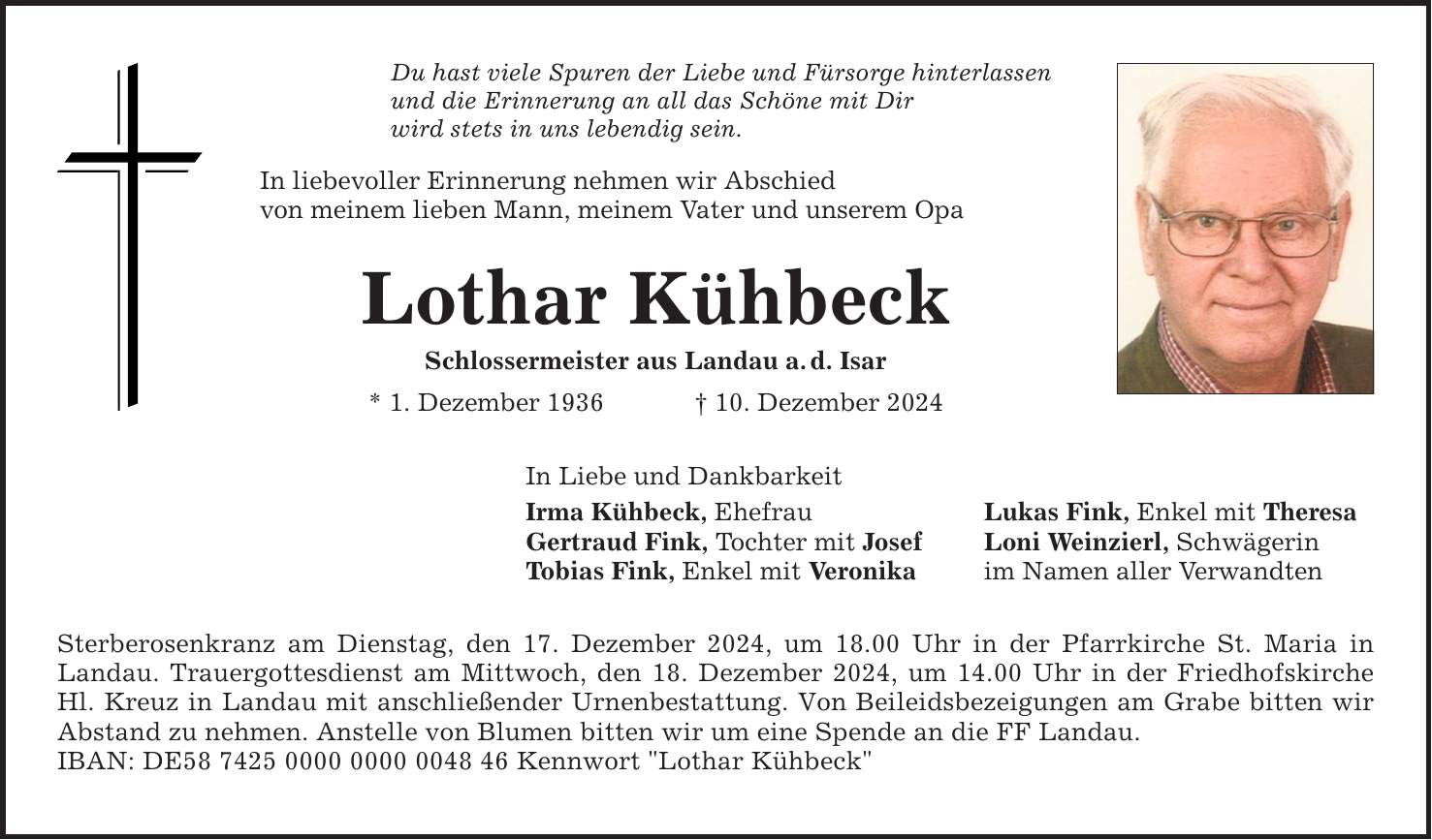 Du hast viele Spuren der Liebe und Fürsorge hinterlassen und die Erinnerung an all das Schöne mit Dir wird stets in uns lebendig sein. In liebevoller Erinnerung nehmen wir Abschied von meinem lieben Mann, meinem Vater und unserem Opa Lothar Kühbeck Schlossermeister aus Landau a. d. Isar * 1. Dezember 1936 _ 10. Dezember 2024 In Liebe und Dankbarkeit Irma Kühbeck, Ehefrau Lukas Fink, Enkel mit Theresa Gertraud Fink, Tochter mit Josef Loni Weinzierl, Schwägerin Tobias Fink, Enkel mit Veronika im Namen aller Verwandten Sterberosenkranz am Dienstag, den 17. Dezember 2024, um 18.00 Uhr in der Pfarrkirche St. Maria in Landau. Trauergottesdienst am Mittwoch, den 18. Dezember 2024, um 14.00 Uhr in der Friedhofskirche Hl. Kreuz in Landau mit anschließender Urnenbestattung. Von Beileidsbezeigungen am Grabe bitten wir Abstand zu nehmen. Anstelle von Blumen bitten wir um eine Spende an die FF Landau. IBAN: DE*** Kennwort 