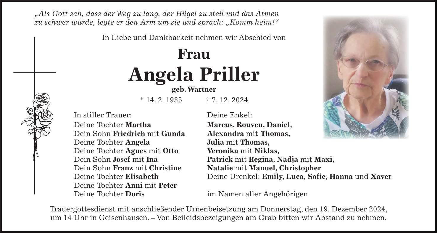  'Als Gott sah, dass der Weg zu lang, der Hügel zu steil und das Atmen zu schwer wurde, legte er den Arm um sie und sprach: 'Komm heim!' In Liebe und Dankbarkeit nehmen wir Abschied von Frau Angela Priller geb. Wartner * 14. 2. 1935 + 7. 12. 2024 In stiller Trauer: Deine Enkel: Deine Tochter Martha Marcus, Rouven, Daniel, Dein Sohn Friedrich mit Gunda Alexandra mit Thomas, Deine Tochter Angela Julia mit Thomas, Deine Tochter Agnes mit Otto Veronika mit Niklas, Dein Sohn Josef mit Ina Patrick mit Regina, Nadja mit Maxi, Dein Sohn Franz mit Christine Natalie mit Manuel, Christopher Deine Tochter Elisabeth Deine Urenkel: Emily, Luca, Sofie, Hanna und Xaver Deine Tochter Anni mit Peter Deine Tochter Doris im Namen aller Angehörigen Trauergottesdienst mit anschließender Urnenbeisetzung am Donnerstag, den 19. Dezember 2024, um 14 Uhr in Geisenhausen. - Von Beileidsbezeigungen am Grab bitten wir Abstand zu nehmen.