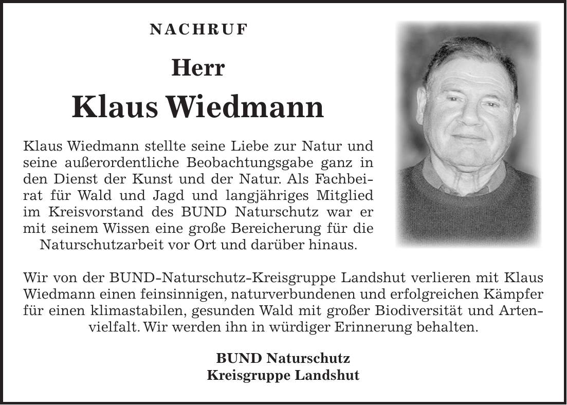  Nachruf Herr Klaus Wiedmann Klaus Wiedmann stellte seine Liebe zur Natur und seine außerordentliche Beobachtungsgabe ganz in den Dienst der Kunst und der Natur. Als Fachbeirat für Wald und Jagd und langjähriges Mitglied im Kreisvorstand des BUND Naturschutz war er mit seinem Wissen eine große Bereicherung für die Naturschutzarbeit vor Ort und darüber hinaus. Wir von der BUND-Naturschutz-Kreisgruppe Landshut verlieren mit Klaus Wiedmann einen feinsinnigen, naturverbundenen und erfolgreichen Kämpfer für einen klimastabilen, gesunden Wald mit großer Biodiversität und Artenvielfalt. Wir werden ihn in würdiger Erinnerung behalten. BUND Naturschutz Kreisgruppe Landshut 