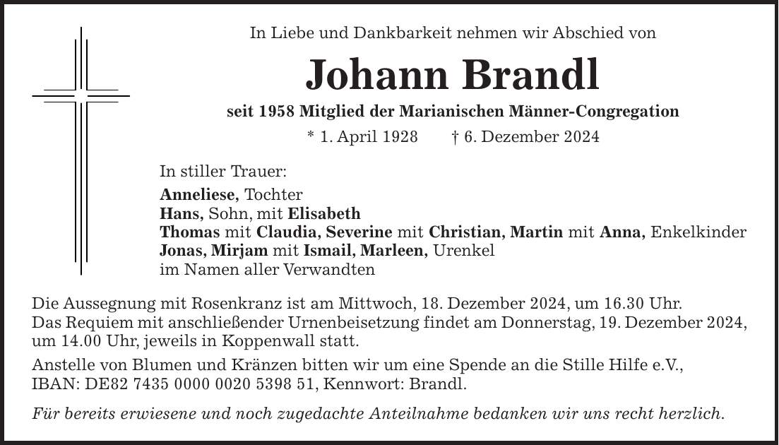 In Liebe und Dankbarkeit nehmen wir Abschied von Johann Brandl seit 1958 Mitglied der Marianischen Männer-Congregation * 1. April 1928 + 6. Dezember 2024 In stiller Trauer: Anneliese, Tochter Hans, Sohn, mit Elisabeth Thomas mit Claudia, Severine mit Christian, Martin mit Anna, Enkelkinder Jonas, Mirjam mit Ismail, Marleen, Urenkel im Namen aller Verwandten Die Aussegnung mit Rosenkranz ist am Mittwoch, 18. Dezember 2024, um 16.30 Uhr. Das Requiem mit anschließender Urnenbeisetzung findet am Donnerstag, 19. Dezember 2024, um 14.00 Uhr, jeweils in Koppenwall statt. Anstelle von Blumen und Kränzen bitten wir um eine Spende an die Stille Hilfe e.V., IBAN: DE***, Kennwort: Brandl. Für bereits erwiesene und noch zugedachte Anteilnahme bedanken wir uns recht herzlich.