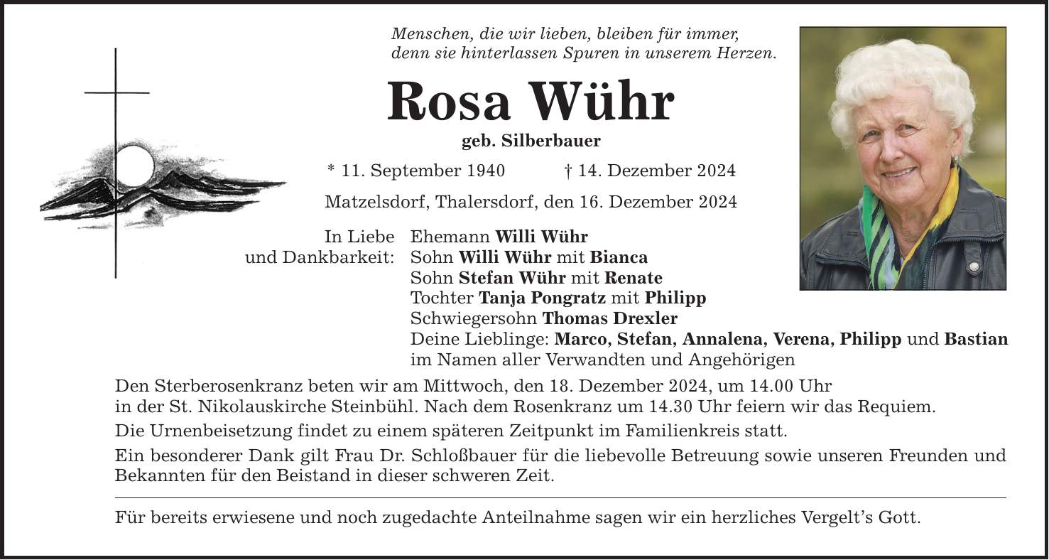 Menschen, die wir lieben, bleiben für immer, denn sie hinterlassen Spuren in unserem Herzen. Rosa Wühr geb. Silberbauer * 11. September 1940 _ 14. Dezember 2024 In Liebe und Dankbarkeit: Matzelsdorf, Thalersdorf, den 16. Dezember 2024 Ehemann Willi Wühr Sohn Willi Wühr mit Bianca Sohn Stefan Wühr mit Renate Tochter Tanja Pongratz mit Philipp Schwiegersohn Thomas Drexler Deine Lieblinge: Marco, Stefan, Annalena, Verena, Philipp und Bastian im Namen aller Verwandten und Angehörigen Den Sterberosenkranz beten wir am Mittwoch, den 18. Dezember 2024, um 14.00 Uhr in der St. Nikolauskirche Steinbühl. Nach dem Rosenkranz um 14.30 Uhr feiern wir das Requiem. Die Urnenbeisetzung findet zu einem späteren Zeitpunkt im Familienkreis statt. Ein besonderer Dank gilt Frau Dr. Schloßbauer für die liebevolle Betreuung sowie unseren Freunden und Bekannten für den Beistand in dieser schweren Zeit. Für bereits erwiesene und noch zugedachte Anteilnahme sagen wir ein herzliches Vergelt's Gott.