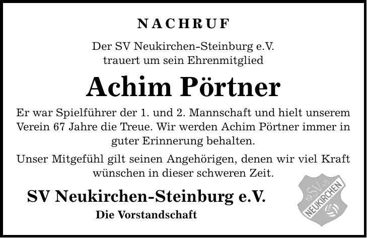 Nachruf Der SV Neukirchen-Steinburg e.V. trauert um sein Ehrenmitglied Achim Pörtner Er war Spielführer der 1. und 2. Mannschaft und hielt unserem Verein 67 Jahre die Treue. Wir werden Achim Pörtner immer in guter Erinnerung behalten. Unser Mitgefühl gilt seinen Angehörigen, denen wir viel Kraft wünschen in dieser schweren Zeit. SV Neukirchen-Steinburg e.V. Die Vorstandschaft