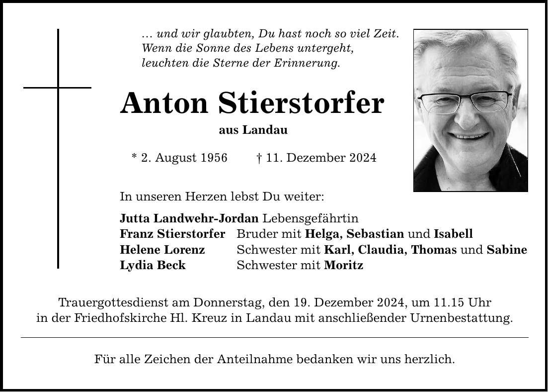 ... und wir glaubten, Du hast noch so viel Zeit. Wenn die Sonne des Lebens untergeht, leuchten die Sterne der Erinnerung. Anton Stierstorfer aus Landau * 2. August 1956 _ 11. Dezember 2024 In unseren Herzen lebst Du weiter: Jutta Landwehr-Jordan Lebensgefährtin Franz Stierstorfer Bruder mit Helga, Sebastian und Isabell Helene Lorenz Schwester mit Karl, Claudia, Thomas und Sabine Lydia Beck Schwester mit Moritz Trauergottesdienst am Donnerstag, den 19. Dezember 2024, um 11.15 Uhr in der Friedhofskirche Hl. Kreuz in Landau mit anschließender Urnenbestattung. Für alle Zeichen der Anteilnahme bedanken wir uns herzlich.