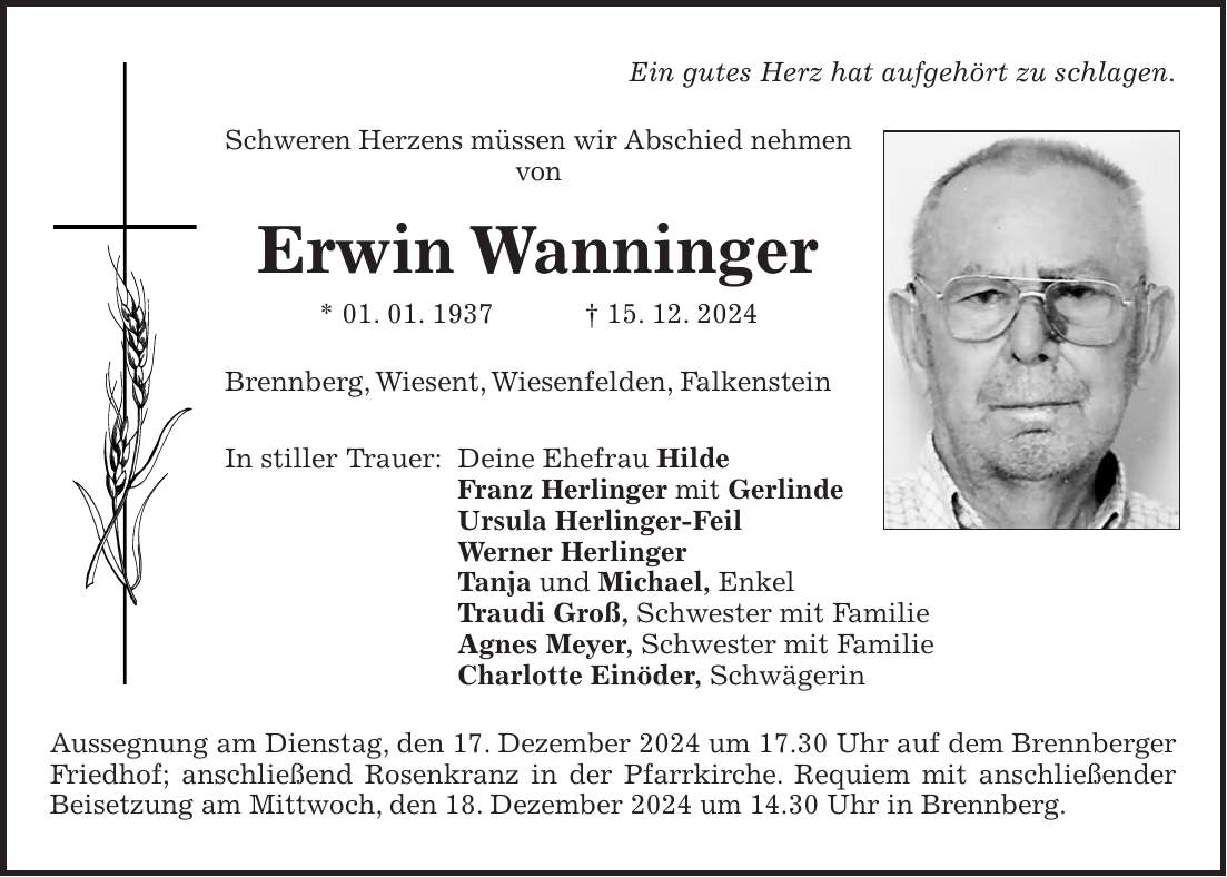 Ein gutes Herz hat aufgehört zu schlagen. Schweren Herzens müssen wir Abschied nehmen von Erwin Wanninger * 01. 01. 1937 + 15. 12. 2024 Brennberg, Wiesent, Wiesenfelden, Falkenstein In stiller Trauer: Deine Ehefrau Hilde Franz Herlinger mit Gerlinde Ursula Herlinger-Feil Werner Herlinger Tanja und Michael, Enkel Traudi Groß, Schwester mit Familie Agnes Meyer, Schwester mit Familie Charlotte Einöder, Schwägerin Aussegnung am Dienstag, den 17. Dezember 2024 um 17.30 Uhr auf dem Brennberger Friedhof; anschließend Rosenkranz in der Pfarrkirche. Requiem mit anschließender Beisetzung am Mittwoch, den 18. Dezember 2024 um 14.30 Uhr in Brennberg. 