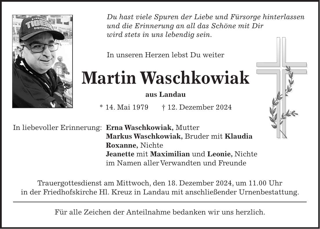 Du hast viele Spuren der Liebe und Fürsorge hinterlassen und die Erinnerung an all das Schöne mit Dir wird stets in uns lebendig sein. In unseren Herzen lebst Du weiter Martin Waschkowiak aus Landau * 14. Mai 1979 + 12. Dezember 2024 In liebevoller Erinnerung: Erna Waschkowiak, Mutter Markus Waschkowiak, Bruder mit Klaudia Roxanne, Nichte Jeanette mit Maximilian und Leonie, Nichte im Namen aller Verwandten und Freunde Trauergottesdienst am Mittwoch, den 18. Dezember 2024, um 11.00 Uhr in der Friedhofskirche Hl. Kreuz in Landau mit anschließender Urnenbestattung. Für alle Zeichen der Anteilnahme bedanken wir uns herzlich.