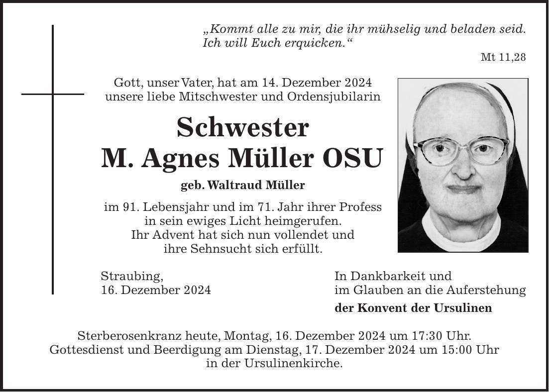 'Kommt alle zu mir, die ihr mühselig und beladen seid. Ich will Euch erquicken.' Mt 11,28 Gott, unser Vater, hat am 14. Dezember 2024 unsere liebe Mitschwester und Ordensjubilarin Schwester M. Agnes Müller OSU geb. Waltraud Müller im 91. Lebensjahr und im 71. Jahr ihrer Profess in sein ewiges Licht heimgerufen. Ihr Advent hat sich nun vollendet und ihre Sehnsucht sich erfüllt. Straubing, In Dankbarkeit und 16. Dezember 2024 im Glauben an die Auferstehung der Konvent der Ursulinen Sterberosenkranz heute, Montag, 16. Dezember 2024 um 17:30 Uhr. Gottesdienst und Beerdigung am Dienstag, 17. Dezember 2024 um 15:00 Uhr in der Ursulinenkirche.