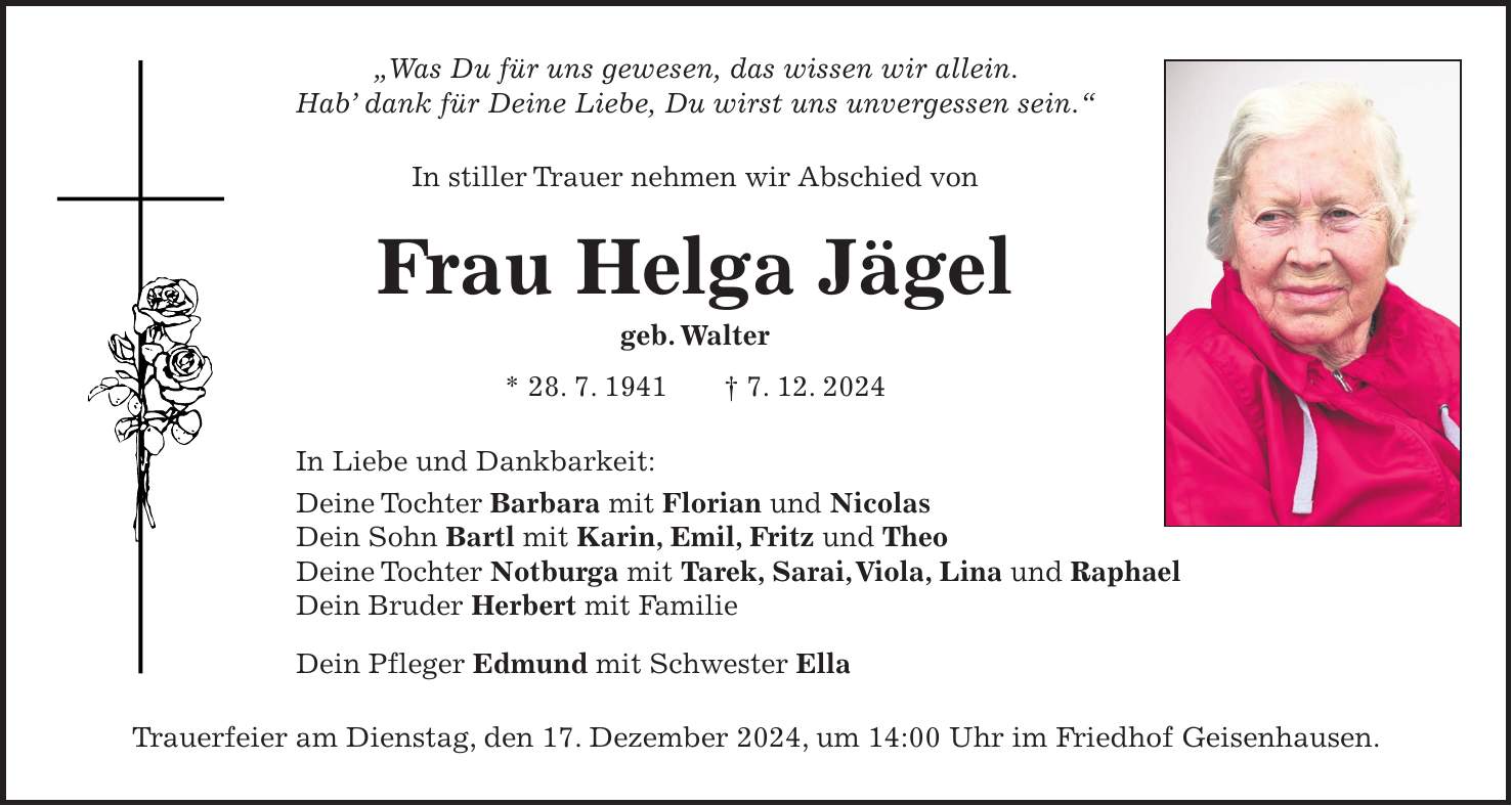 'Was Du für uns gewesen, das wissen wir allein. Hab' dank für Deine Liebe, Du wirst uns unvergessen sein.' In stiller Trauer nehmen wir Abschied von Frau Helga Jägel geb. Walter * 28. 7. 1941 + 7. 12. 2024 In Liebe und Dankbarkeit: Deine Tochter Barbara mit Florian und Nicolas Dein Sohn Bartl mit Karin, Emil, Fritz und Theo Deine Tochter Notburga mit Tarek, Sarai, Viola, Lina und Raphael Dein Bruder Herbert mit Familie Dein Pfleger Edmund mit Schwester Ella Trauerfeier am Dienstag, den 17. Dezember 2024, um 14:00 Uhr im Friedhof Geisenhausen.