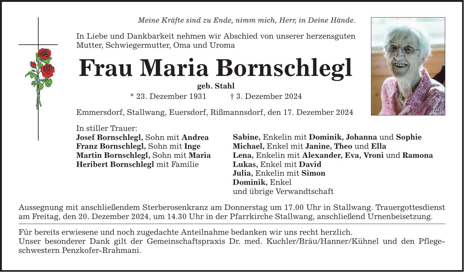 Meine Kräfte sind zu Ende, nimm mich, Herr, in Deine Hände.In Liebe und Dankbarkeit nehmen wir Abschied von unserer herzensguten Mutter, Schwiegermutter, Oma und UromaFrau Maria Bornschleglgeb. Stahl* 23. Dezember 1931 _ 3. Dezember 2024Emmersdorf, Stallwang, Euersdorf, Rißmannsdorf, den 17. Dezember 2024In stiller Trauer:Josef Bornschlegl, Sohn mit AndreaFranz Bornschlegl, Sohn mit IngeMartin Bornschlegl, Sohn mit MariaHeribert Bornschlegl mit FamilieAussegnung mit anschließendem Sterberosenkranz am Donnerstag um 17.00 Uhr in Stallwang. Trauergottesdienst am Freitag, den 20. Dezember 2024, um 14.30 Uhr in der Pfarrkirche Stallwang, anschließend Urnenbeisetzung.Für bereits erwiesene und noch zugedachte Anteilnahme bedanken wir uns recht herzlich.Unser besonderer Dank gilt der Gemeinschaftspraxis Dr. med. Kuchler/Bräu/Hanner/Kühnel und den Pflegeschwestern Penzkofer-Rrahmani.Sabine, Enkelin mit Dominik, Johanna und SophieMichael, Enkel mit Janine, Theo und EllaLena, Enkelin mit Alexander, Eva, Vroni und RamonaLukas, Enkel mit DavidJulia, Enkelin mit SimonDominik, Enkelund übrige Verwandtschaft