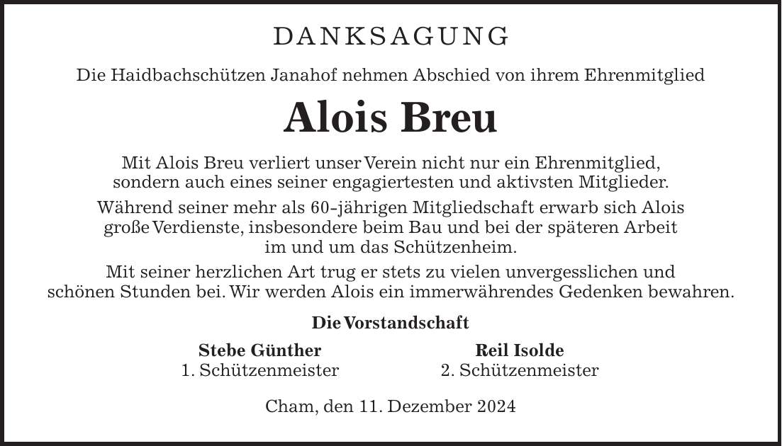 Danksagung Die Haidbachschützen Janahof nehmen Abschied von ihrem Ehrenmitglied Alois Breu Mit Alois Breu verliert unser Verein nicht nur ein Ehrenmitglied, sondern auch eines seiner engagiertesten und aktivsten Mitglieder. Während seiner mehr als 60-jährigen Mitgliedschaft erwarb sich Alois große Verdienste, insbesondere beim Bau und bei der späteren Arbeit im und um das Schützenheim. Mit seiner herzlichen Art trug er stets zu vielen unvergesslichen und schönen Stunden bei. Wir werden Alois ein immerwährendes Gedenken bewahren. Die Vorstandschaft Stebe Günther Reil Isolde 1. Schützenmeister 2. Schützenmeister Cham, den 11. Dezember 2024