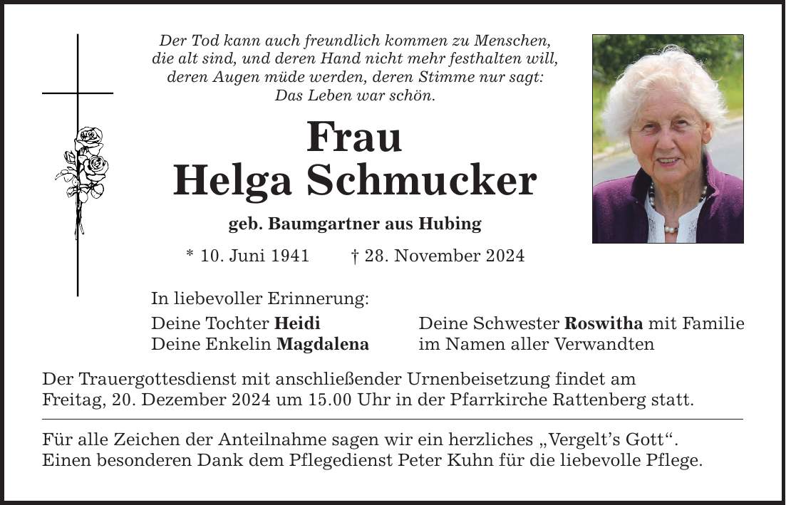 Der Tod kann auch freundlich kommen zu Menschen, die alt sind, und deren Hand nicht mehr festhalten will, deren Augen müde werden, deren Stimme nur sagt: Das Leben war schön. Frau Helga Schmucker geb. Baumgartner aus Hubing * 10. Juni 1941 _ 28. November 2024 In liebevoller Erinnerung: Deine Tochter Heidi Deine Schwester Roswitha mit Familie Deine Enkelin Magdalena im Namen aller Verwandten Der Trauergottesdienst mit anschließender Urnenbeisetzung findet am Freitag, 20. Dezember 2024 um 15.00 Uhr in der Pfarrkirche Rattenberg statt. Für alle Zeichen der Anteilnahme sagen wir ein herzliches 