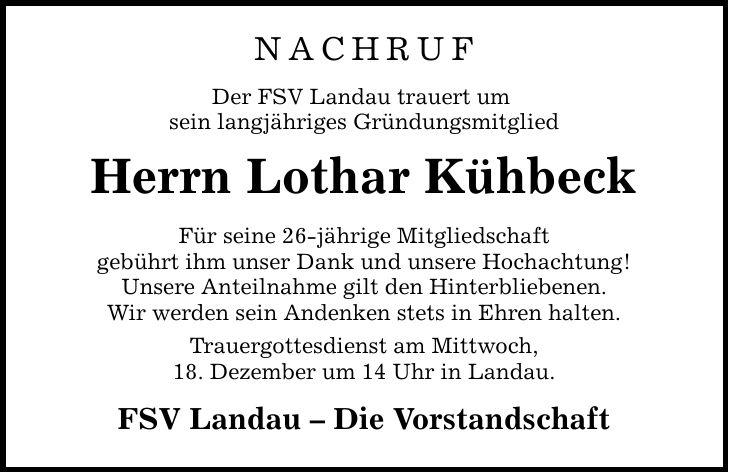 NACHRUF Der FSV Landau trauert um sein langjähriges Gründungsmitglied Herrn Lothar Kühbeck Für seine 26-jährige Mitgliedschaft gebührt ihm unser Dank und unsere Hochachtung! Unsere Anteilnahme gilt den Hinterbliebenen. Wir werden sein Andenken stets in Ehren halten. Trauergottesdienst am Mittwoch, 18. Dezember um 14 Uhr in Landau. FSV Landau - Die Vorstandschaft