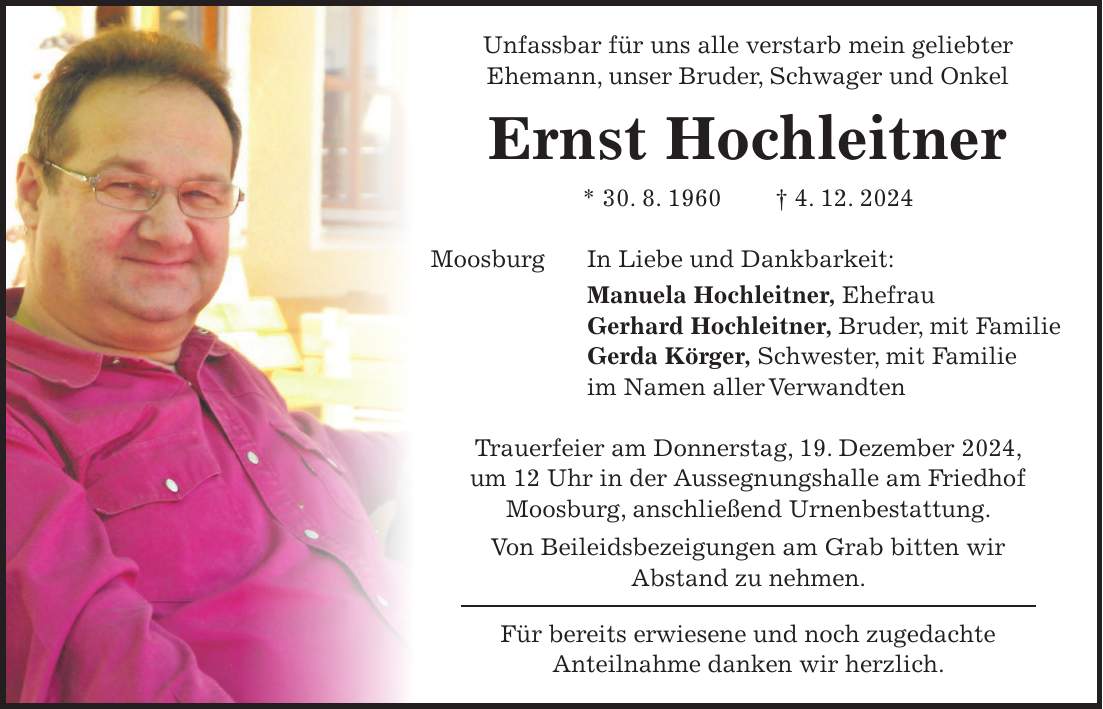 Unfassbar für uns alle verstarb mein geliebter Ehemann, unser Bruder, Schwager und Onkel Ernst Hochleitner * 30. 8. 1960 + 4. 12. 2024 Moosburg In Liebe und Dankbarkeit: Manuela Hochleitner, Ehefrau Gerhard Hochleitner, Bruder, mit Familie Gerda Körger, Schwester, mit Familie im Namen aller Verwandten Trauerfeier am Donnerstag, 19. Dezember 2024, um 12 Uhr in der Aussegnungshalle am Friedhof Moosburg, anschließend Urnenbestattung. Von Beileidsbezeigungen am Grab bitten wir Abstand zu nehmen. Für bereits erwiesene und noch zugedachte Anteilnahme danken wir herzlich.