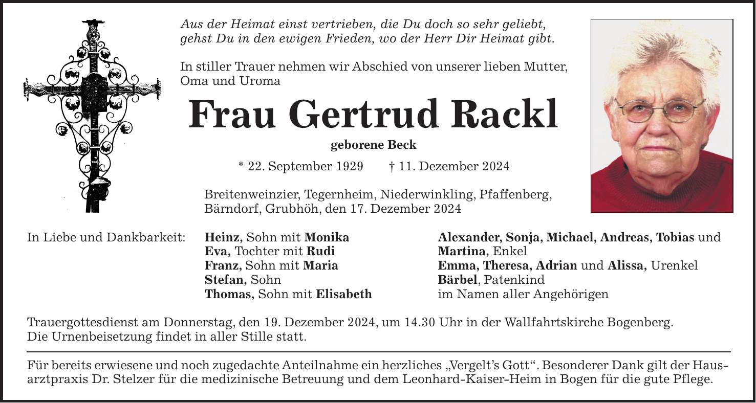 Aus der Heimat einst vertrieben, die Du doch so sehr geliebt, gehst Du in den ewigen Frieden, wo der Herr Dir Heimat gibt. In stiller Trauer nehmen wir Abschied von unserer lieben Mutter, Oma und Uroma Frau Gertrud Rackl geborene Beck * 22. September 1929 + 11. Dezember 2024 Breitenweinzier, Tegernheim, Niederwinkling, Pfaffenberg, Bärndorf, Grubhöh, den 17. Dezember 2024 In Liebe und Dankbarkeit: Heinz, Sohn mit Monika Alexander, Sonja, Michael, Andreas, Tobias und Eva, Tochter mit Rudi Martina, Enkel Franz, Sohn mit Maria Emma, Theresa, Adrian und Alissa, Urenkel Stefan, Sohn Bärbel, Patenkind Thomas, Sohn mit Elisabeth im Namen aller Angehörigen Trauergottesdienst am Donnerstag, den 19. Dezember 2024, um 14.30 Uhr in der Wallfahrtskirche Bogenberg. Die Urnenbeisetzung findet in aller Stille statt. Für bereits erwiesene und noch zugedachte Anteilnahme ein herzliches 'Vergelt's Gott'. Besonderer Dank gilt der Hausarztpraxis Dr. Stelzer für die medizinische Betreuung und dem Leonhard-Kaiser-Heim in Bogen für die gute Pflege.