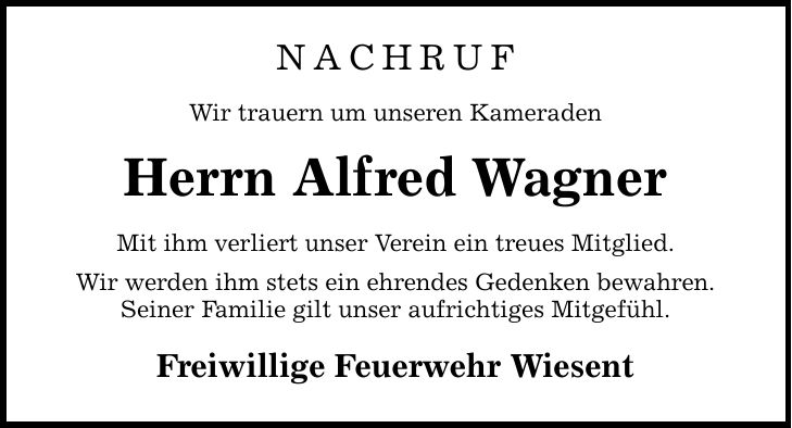 NACHRUF Wir trauern um unseren Kameraden Herrn Alfred Wagner Mit ihm verliert unser Verein ein treues Mitglied. Wir werden ihm stets ein ehrendes Gedenken bewahren. Seiner Familie gilt unser aufrichtiges Mitgefühl. Freiwillige Feuerwehr Wiesent