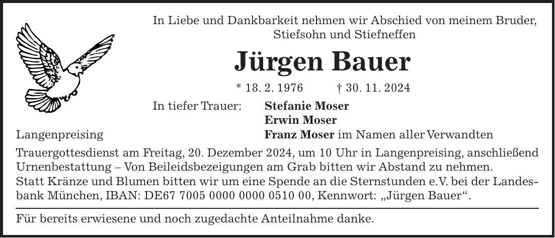 In Liebe und Dankbarkeit nehmen wir Abschied von meinem Bruder, Stiefsohn und Stiefneffen Jürgen Bauer * 18. 2. 1976 + 30. 11. 2024 In tiefer Trauer: Stefanie Moser Erwin Moser Langenpreising Franz Moser im Namen aller Verwandten Trauergottesdienst am Freitag, 20. Dezember 2024, um 10 Uhr in Langenpreising, anschließend Urnenbestattung - Von Beileidsbezeigungen am Grab bitten wir Abstand zu nehmen. Statt Kränze und Blumen bitten wir um eine Spende an die Sternstunden e.V. bei der Landesbank München, IBAN: DE***, Kennwort: 'Jürgen Bauer'. Für bereits erwiesene und noch zugedachte Anteilnahme danke.