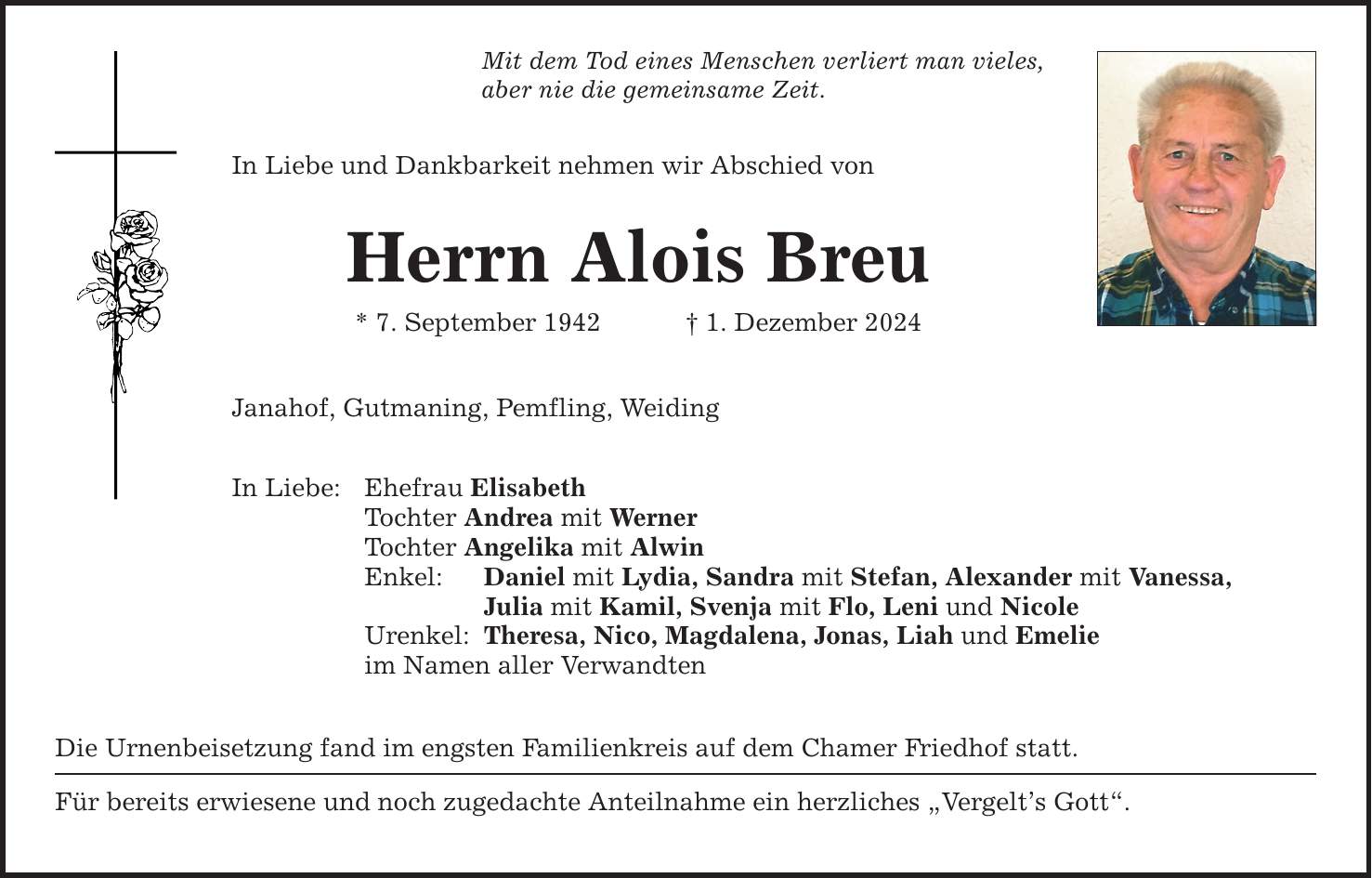 Mit dem Tod eines Menschen verliert man vieles, aber nie die gemeinsame Zeit. In Liebe und Dankbarkeit nehmen wir Abschied von Herrn Alois Breu * 7. September 1942 _ 1. Dezember 2024 Janahof, Gutmaning, Pemfling, Weiding In Liebe: Ehefrau Elisabeth Tochter Andrea mit Werner Tochter Angelika mit Alwin Enkel: Daniel mit Lydia, Sandra mit Stefan, Alexander mit Vanessa, Julia mit Kamil, Svenja mit Flo, Leni und Nicole Urenkel: Theresa, Nico, Magdalena, Jonas, Liah und Emelie im Namen aller Verwandten Die Urnenbeisetzung fand im engsten Familienkreis auf dem Chamer Friedhof statt. Für bereits erwiesene und noch zugedachte Anteilnahme ein herzliches 