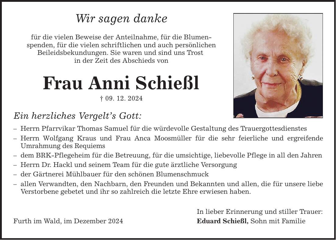 Wir sagen danke für die vielen Beweise der Anteilnahme, für die Blumen­spenden, für die vielen schriftlichen und auch persönlichen ­Beileidsbekundungen. Sie waren und sind uns Trost in der Zeit des Abschieds von Frau Anni Schießl _ 09. 12. 2024 Ein herzliches Vergelt's Gott: - Herrn Pfarrvikar Thomas Samuel für die würdevolle Gestaltung des Trauergottesdienstes - Herrn Wolfgang Kraus und Frau Anca Moosmüller für die sehr feierliche und ergreifende ­Umrahmung des Requiems - dem BRK-Pflegeheim für die Betreuung, für die umsichtige, liebevolle Pflege in all den Jahren - Herrn Dr. Hackl und seinem Team für die gute ärztliche Versorgung - der Gärtnerei Mühlbauer für den schönen Blumenschmuck - allen Verwandten, den Nachbarn, den Freunden und Bekannten und allen, die für unsere liebe Verstorbene gebetet und ihr so zahlreich die letzte Ehre erwiesen haben. In lieber Erinnerung und stiller Trauer: Furth im Wald, im Dezember 2024 Eduard Schießl, Sohn mit Familie