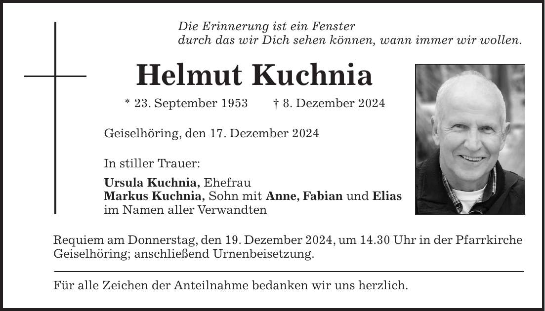 Die Erinnerung ist ein Fenster durch das wir Dich sehen können, wann immer wir wollen. Helmut Kuchnia * 23. September 1953 + 8. Dezember 2024 Geiselhöring, den 17. Dezember 2024 In stiller Trauer: Ursula Kuchnia, Ehefrau Markus Kuchnia, Sohn mit Anne, Fabian und Elias im Namen aller Verwandten Requiem am Donnerstag, den 19. Dezember 2024, um 14.30 Uhr in der Pfarrkirche Geiselhöring; anschließend Urnenbeisetzung. Für alle Zeichen der Anteilnahme bedanken wir uns herzlich.