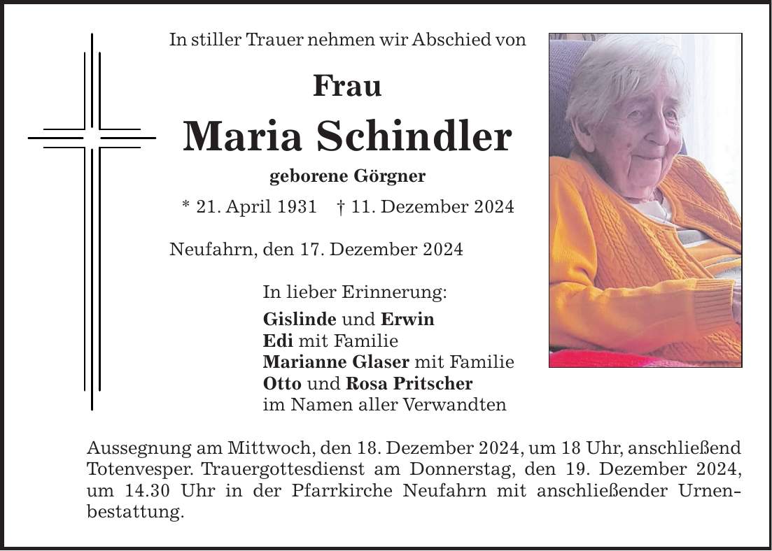 In stiller Trauer nehmen wir Abschied von Frau Maria Schindler geborene Görgner * 21. April 1931 + 11. Dezember 2024 Neufahrn, den 17. Dezember 2024 In lieber Erinnerung: Gislinde und Erwin Edi mit Familie Marianne Glaser mit Familie Otto und Rosa Pritscher im Namen aller Verwandten Aussegnung am Mittwoch, den 18. Dezember 2024, um 18 Uhr, anschließend Totenvesper. Trauergottesdienst am Donnerstag, den 19. Dezember 2024, um 14.30 Uhr in der Pfarrkirche Neufahrn mit anschließender Urnen-bestattung.