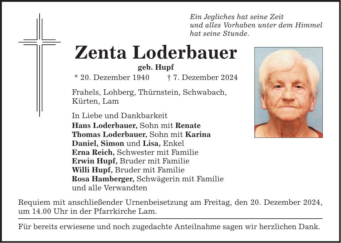 Ein Jegliches hat seine Zeit und alles Vorhaben unter dem Himmel hat seine Stunde. Zenta Loderbauer geb. Hupf * 20. Dezember 1940 _ 7. Dezember 2024 Frahels, Lohberg, Thürnstein, Schwabach, Kürten, Lam In Liebe und Dankbarkeit Hans Loderbauer, Sohn mit Renate Thomas Loderbauer, Sohn mit Karina Daniel, Simon und Lisa, Enkel Erna Reich, Schwester mit Familie Erwin Hupf, Bruder mit Familie Willi Hupf, Bruder mit Familie Rosa Hamberger, Schwägerin mit Familie und alle Verwandten Requiem mit anschließender Urnenbeisetzung am Freitag, den 20. Dezember 2024, um 14.00 Uhr in der Pfarrkirche Lam. Für bereits erwiesene und noch zugedachte Anteilnahme sagen wir herzlichen Dank.