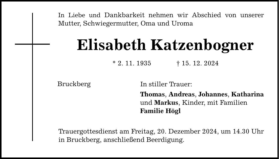 In Liebe und Dankbarkeit nehmen wir Abschied von unserer Mutter, Schwiegermutter, Oma und Uroma Elisabeth Katzenbogner * 2. 11. 1935 _ 15. 12. 2024 Bruckberg In stiller Trauer: Thomas, Andreas, Johannes, Katharina und Markus, Kinder, mit Familien Familie Högl Trauergottesdienst am Freitag, 20. Dezember 2024, um 14.30 Uhr in Bruckberg, anschließend Beerdigung.