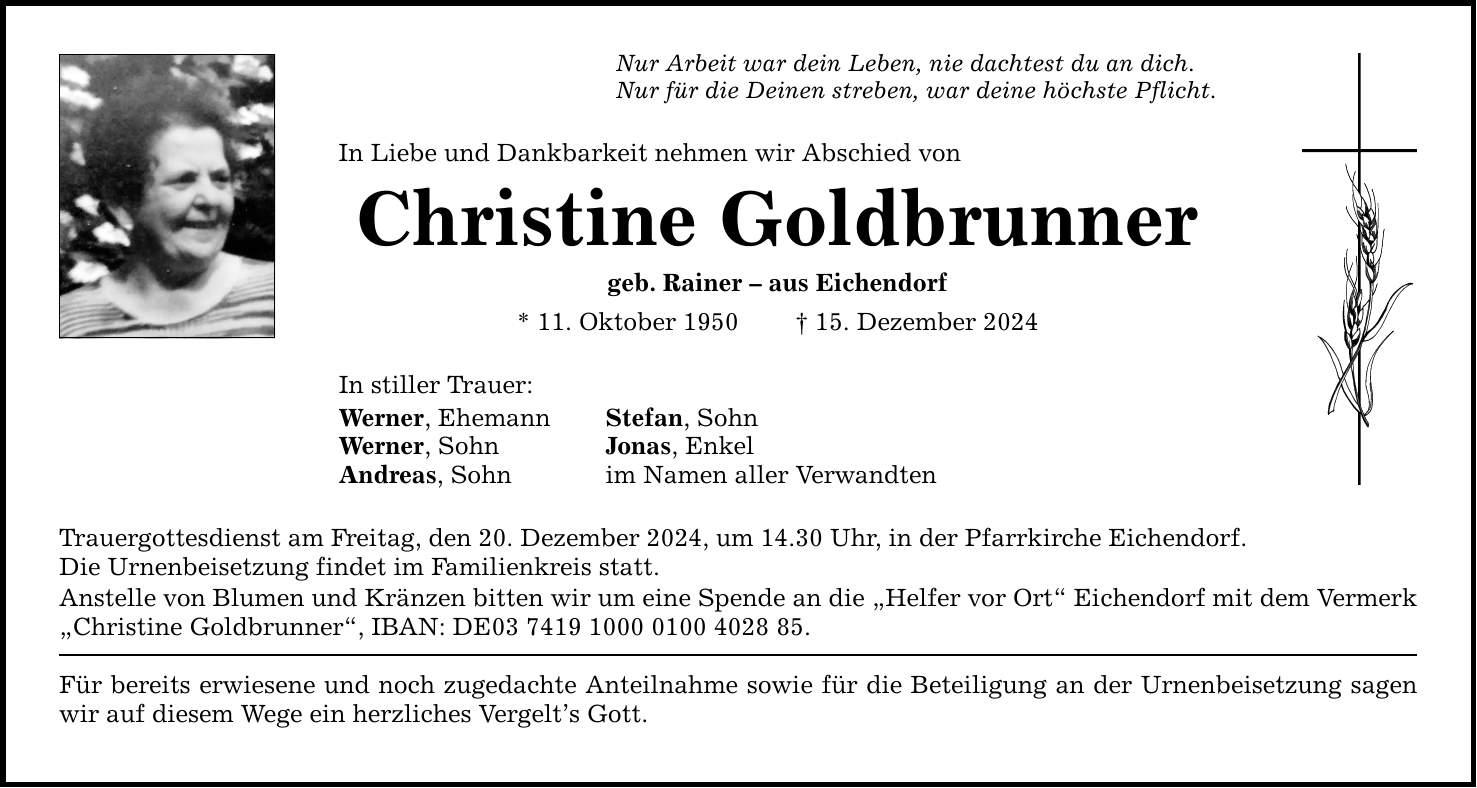 Nur Arbeit war dein Leben, nie dachtest du an dich. Nur für die Deinen streben, war deine höchste Pflicht. In Liebe und Dankbarkeit nehmen wir Abschied von Christine Goldbrunner geb. Rainer - aus Eichendorf * 11. Oktober 1950 _ 15. Dezember 2024 In stiller Trauer: Werner, Ehemann Stefan, Sohn Werner, Sohn Jonas, Enkel Andreas, Sohn im Namen aller Verwandten Trauergottesdienst am Freitag, den 20. Dezember 2024, um 14.30 Uhr, in der Pfarrkirche Eichendorf. Die Urnenbeisetzung findet im Familienkreis statt. Anstelle von Blumen und Kränzen bitten wir um eine Spende an die 