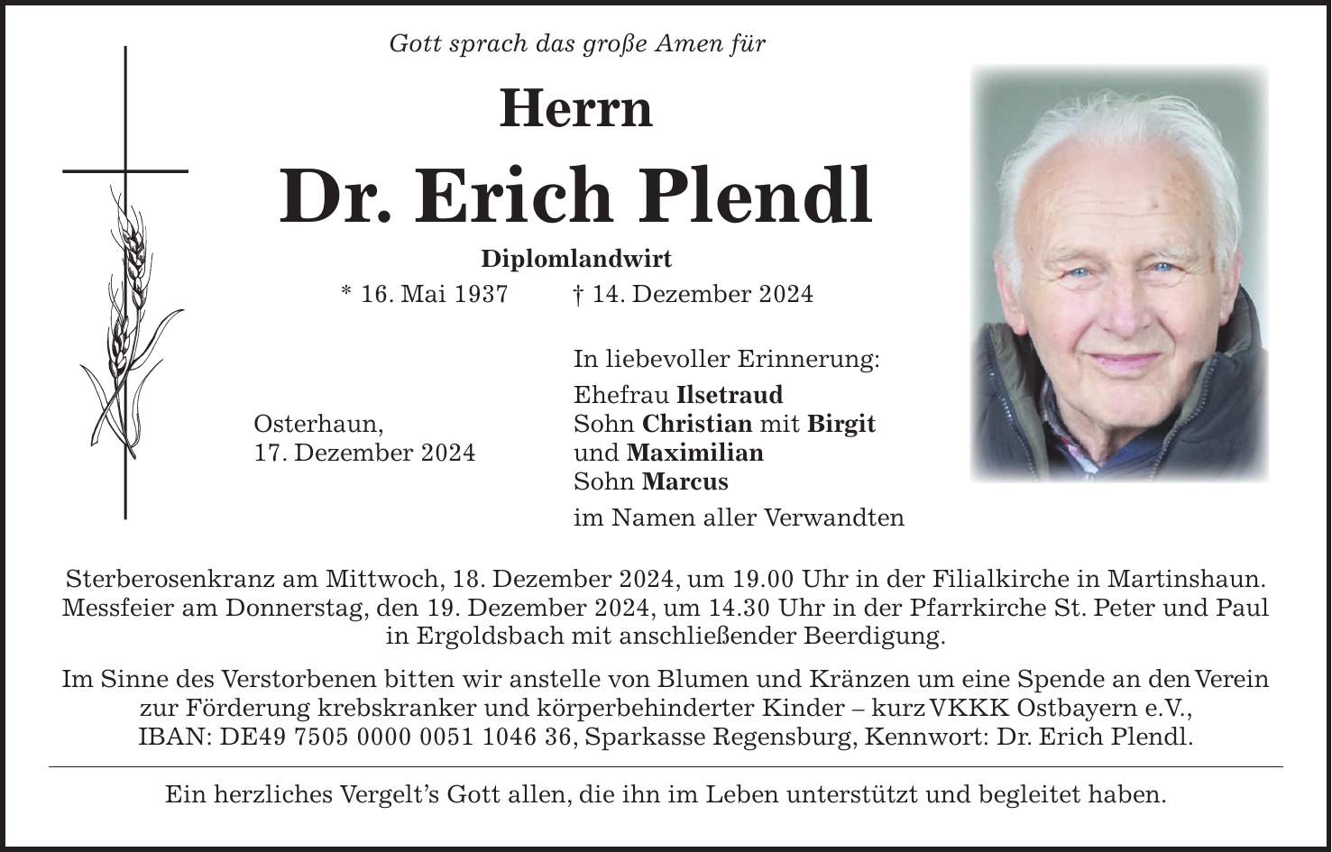  Gott sprach das große Amen für Herrn Dr. Erich Plendl Diplomlandwirt * 16. Mai 1937 + 14. Dezember 2024 In liebevoller Erinnerung: Ehefrau Ilsetraud Osterhaun, Sohn Christian mit Birgit 17. Dezember 2024 und Maximilian Sohn Marcus im Namen aller Verwandten Sterberosenkranz am Mittwoch, 18. Dezember 2024, um 19.00 Uhr in der Filialkirche in Martinshaun. Messfeier am Donnerstag, den 19. Dezember 2024, um 14.30 Uhr in der Pfarrkirche St. Peter und Paul in Ergoldsbach mit anschließender Beerdigung. Im Sinne des Verstorbenen bitten wir anstelle von Blumen und Kränzen um eine Spende an den Verein zur Förderung krebskranker und körperbehinderter Kinder - kurz VKKK Ostbayern e.V., IBAN: DE***, Sparkasse Regensburg, Kennwort: Dr. Erich Plendl. Ein herzliches Vergelt's Gott allen, die ihn im Leben unterstützt und begleitet haben.