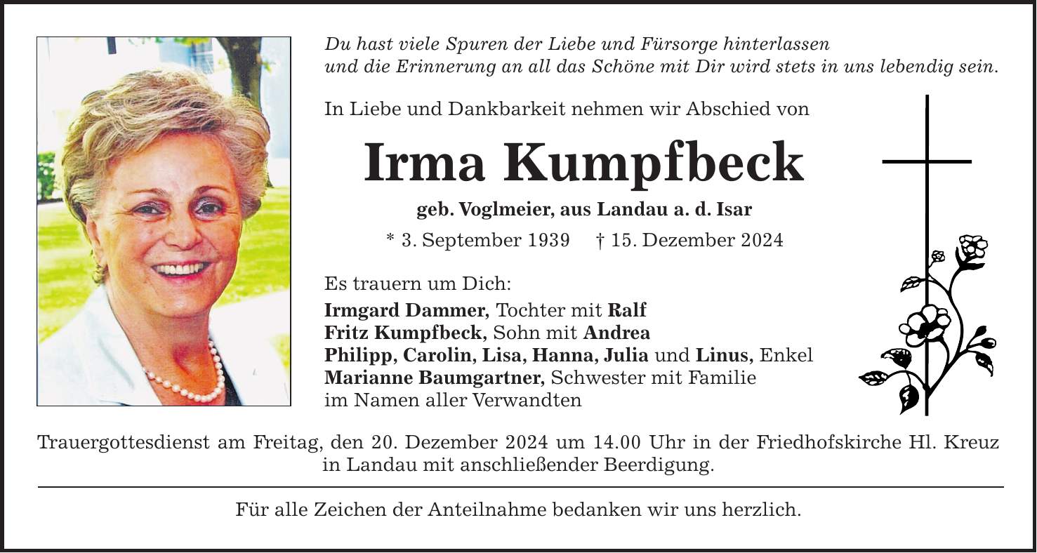 Du hast viele Spuren der Liebe und Fürsorge hinterlassen und die Erinnerung an all das Schöne mit Dir wird stets in uns lebendig sein. In Liebe und Dankbarkeit nehmen wir Abschied von Irma Kumpfbeck geb. Voglmeier, aus Landau a. d. Isar * 3. September 1939 + 15. Dezember 2024 Es trauern um Dich: Irmgard Dammer, Tochter mit Ralf Fritz Kumpfbeck, Sohn mit Andrea Philipp, Carolin, Lisa, Hanna, Julia und Linus, Enkel Marianne Baumgartner, Schwester mit Familie im Namen aller Verwandten Trauergottesdienst am Freitag, den 20. Dezember 2024 um 14.00 Uhr in der Friedhofskirche Hl. Kreuz in Landau mit anschließender Beerdigung. Für alle Zeichen der Anteilnahme bedanken wir uns herzlich.