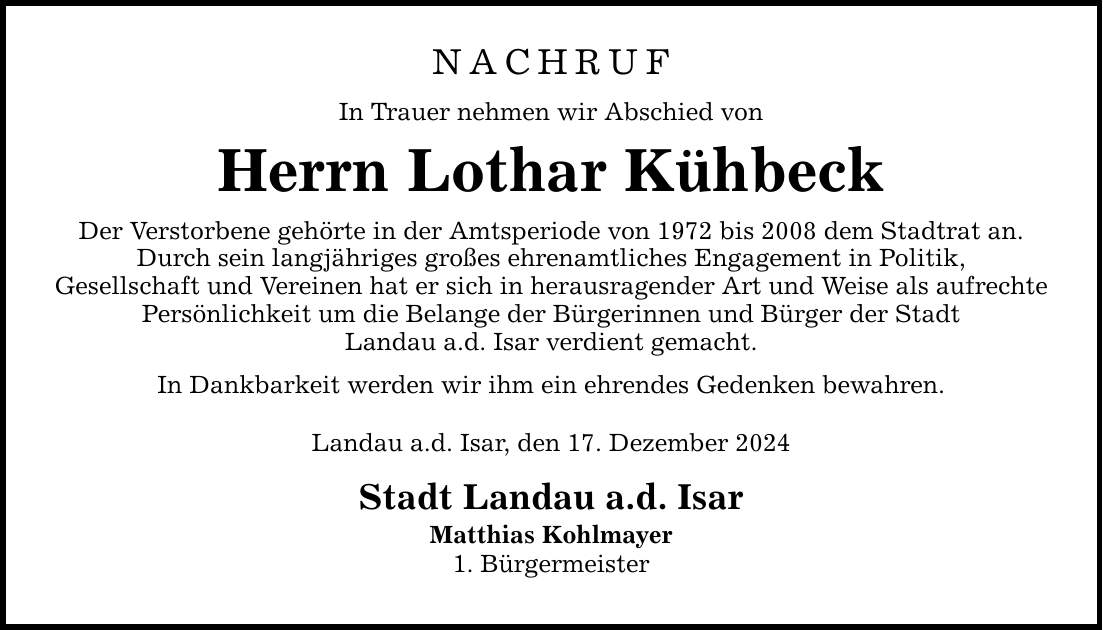 NACHRUF In Trauer nehmen wir Abschied von Herrn Lothar Kühbeck Der Verstorbene gehörte in der Amtsperiode von 1972 bis 2008 dem Stadtrat an. Durch sein langjähriges großes ehrenamtliches Engagement in Politik, Gesellschaft und Vereinen hat er sich in herausragender Art und Weise als aufrechte Persönlichkeit um die Belange der Bürgerinnen und Bürger der Stadt Landau a.d. Isar verdient gemacht. In Dankbarkeit werden wir ihm ein ehrendes Gedenken bewahren. Landau a.d. Isar, den 17. Dezember 2024 Stadt Landau a.d. Isar Matthias Kohlmayer 1. Bürgermeister