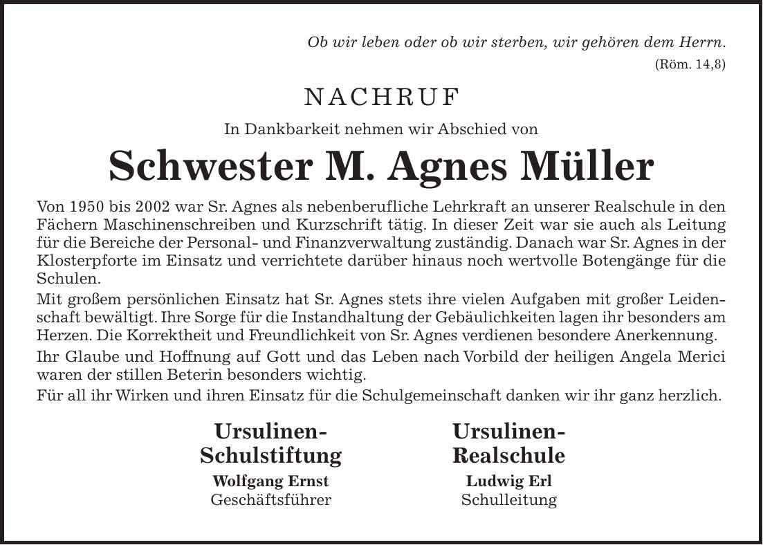 Ob wir leben oder ob wir sterben, wir gehören dem Herrn. (Röm. 14,8) NACHRUF In Dankbarkeit nehmen wir Abschied von Schwester M. Agnes Müller Von 1950 bis 2002 war Sr. Agnes als nebenberufliche Lehrkraft an unserer Realschule in den Fächern Maschinenschreiben und Kurzschrift tätig. In dieser Zeit war sie auch als Leitung für die Bereiche der Personal- und Finanzverwaltung zuständig. Danach war Sr. Agnes in der Klosterpforte im Einsatz und verrichtete darüber hinaus noch wertvolle Botengänge für die Schulen. Mit großem persönlichen Einsatz hat Sr. Agnes stets ihre vielen Aufgaben mit großer Leidenschaft bewältigt. Ihre Sorge für die Instandhaltung der Gebäulichkeiten lagen ihr besonders am Herzen. Die Korrektheit und Freundlichkeit von Sr. Agnes verdienen besondere Anerkennung. Ihr Glaube und Hoffnung auf Gott und das Leben nach Vorbild der heiligen Angela Merici waren der stillen Beterin besonders wichtig. Für all ihr Wirken und ihren Einsatz für die Schulgemeinschaft danken wir ihr ganz herzlich. Ursulinen- Ursulinen- Schulstiftung Realschule Wolfgang Ernst Ludwig Erl Geschäftsführer Schulleitung