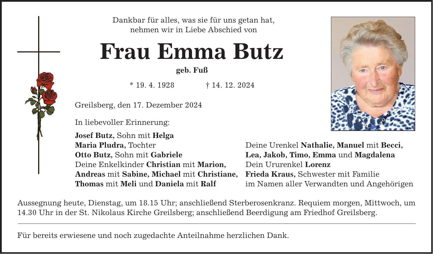 Dankbar für alles, was sie für uns getan hat, nehmen wir in Liebe Abschied von Frau Emma Butz geb. Fuß * 19. 4. 1928 _ 14. 12. 2024 Greilsberg, den 17. Dezember 2024 In liebevoller Erinnerung: Josef Butz, Sohn mit Helga Maria Pludra, Tochter Deine Urenkel Nathalie, Manuel mit Becci, Otto Butz, Sohn mit Gabriele Lea, Jakob, Timo, Emma und Magdalena Deine Enkelkinder Christian mit Marion, Dein Ururenkel Lorenz Andreas mit Sabine, Michael mit Christiane, Frieda Kraus, Schwester mit Familie Thomas mit Meli und Daniela mit Ralf im Namen aller Verwandten und Angehörigen Aussegnung heute, Dienstag, um 18.15 Uhr; anschließend Sterberosenkranz. Requiem morgen, Mittwoch, um 14.30 Uhr in der St. Nikolaus Kirche Greilsberg; anschließend Beerdigung am Friedhof Greilsberg. Für bereits erwiesene und noch zugedachte Anteilnahme herzlichen Dank.