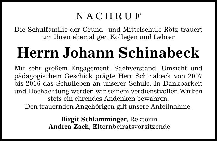 NACHRUF Die Schulfamilie der Grund- und Mittelschule Rötz trauert um Ihren ehemaligen Kollegen und Lehrer Herrn Johann Schinabeck Mit sehr großem Engagement, Sachverstand, Umsicht und pädagogischem Geschick prägte Herr Schinabeck von 2007 bis 2016 das Schulleben an unserer Schule. In Dankbarkeit und Hochachtung werden wir seinem verdienstvollen Wirken stets ein ehrendes Andenken bewahren. Den trauernden Angehörigen gilt unsere Anteilnahme. Birgit Schlamminger, Rektorin Andrea Zach, Elternbeiratsvorsitzende