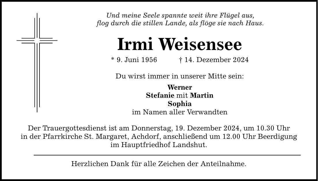 Und meine Seele spannte weit ihre Flügel aus, flog durch die stillen Lande, als flöge sie nach Haus. Irmi Weisensee * 9. Juni 1956 _ 14. Dezember 2024 Du wirst immer in unserer Mitte sein: Werner Stefanie mit Martin Sophia im Namen aller Verwandten Der Trauergottesdienst ist am Donnerstag, 19. Dezember 2024, um 10.30 Uhr in der Pfarrkirche St. Margaret, Achdorf, anschließend um 12.00 Uhr Beerdigung im Hauptfriedhof Landshut. Herzlichen Dank für alle Zeichen der Anteilnahme.