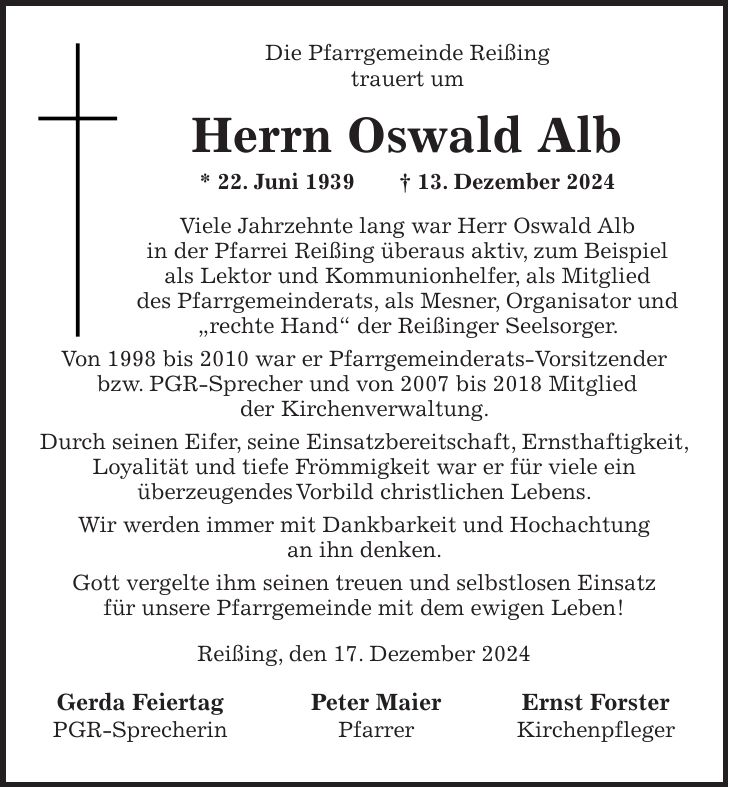 Die Pfarrgemeinde Reißing trauert um Herrn Oswald Alb * 22. Juni 1939 + 13. Dezember 2024 Viele Jahrzehnte lang war Herr Oswald Alb in der Pfarrei Reißing überaus aktiv, zum Beispiel als Lektor und Kommunionhelfer, als Mitglied des Pfarrgemeinderats, als Mesner, Organisator und 'rechte Hand' der Reißinger Seelsorger. Von 1998 bis 2010 war er Pfarrgemeinderats-Vorsitzender bzw. PGR-Sprecher und von 2007 bis 2018 Mitglied der Kirchenverwaltung. Durch seinen Eifer, seine Einsatzbereitschaft, Ernsthaftigkeit, Loyalität und tiefe Frömmigkeit war er für viele ein überzeugendes Vorbild christlichen Lebens. Wir werden immer mit Dankbarkeit und Hochachtung an ihn denken. Gott vergelte ihm seinen treuen und selbstlosen Einsatz für unsere Pfarrgemeinde mit dem ewigen Leben! Reißing, den 17. Dezember 2024 Gerda Feiertag Peter Maier Ernst Forster PGR-Sprecherin Pfarrer Kirchenpfleger