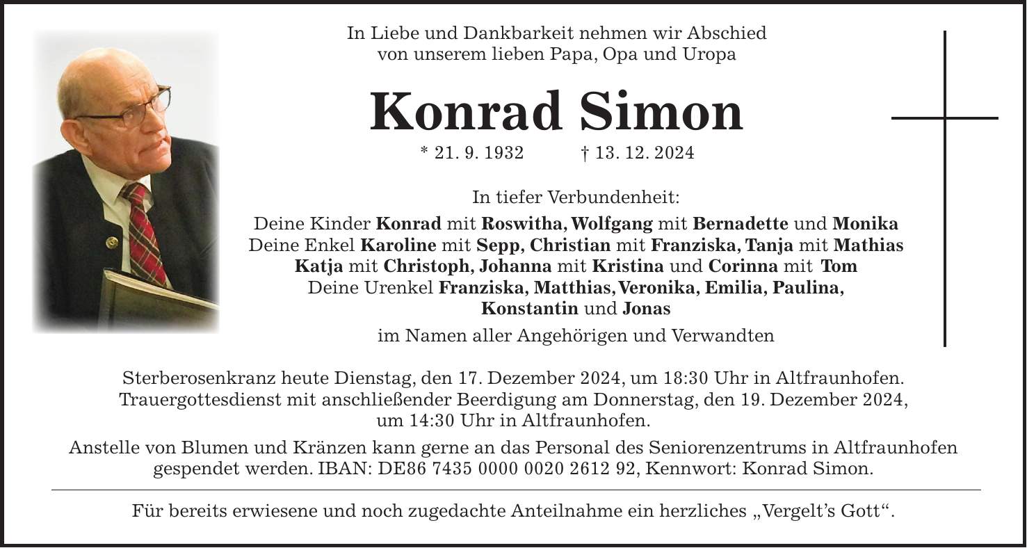  In Liebe und Dankbarkeit nehmen wir Abschied von unserem lieben Papa, Opa und Uropa Konrad Simon * 21. 9. 1932 + 13. 12. 2024 In tiefer Verbundenheit: Deine Kinder Konrad mit Roswitha, Wolfgang mit Bernadette und Monika Deine Enkel Karoline mit Sepp, Christian mit Franziska, Tanja mit Mathias Katja mit Christoph, Johanna mit Kristina und Corinna mit Tom Deine Urenkel Franziska, Matthias, Veronika, Emilia, Paulina, Konstantin und Jonas im Namen aller Angehörigen und Verwandten Sterberosenkranz heute Dienstag, den 17. Dezember 2024, um 18:30 Uhr in Altfraunhofen. Trauergottesdienst mit anschließender Beerdigung am Donnerstag, den 19. Dezember 2024, um 14:30 Uhr in Altfraunhofen. Anstelle von Blumen und Kränzen kann gerne an das Personal des Seniorenzentrums in Altfraunhofen gespendet werden. IBAN: DE***, Kennwort: Konrad Simon. Für bereits erwiesene und noch zugedachte Anteilnahme ein herzliches 'Vergelt's Gott'.