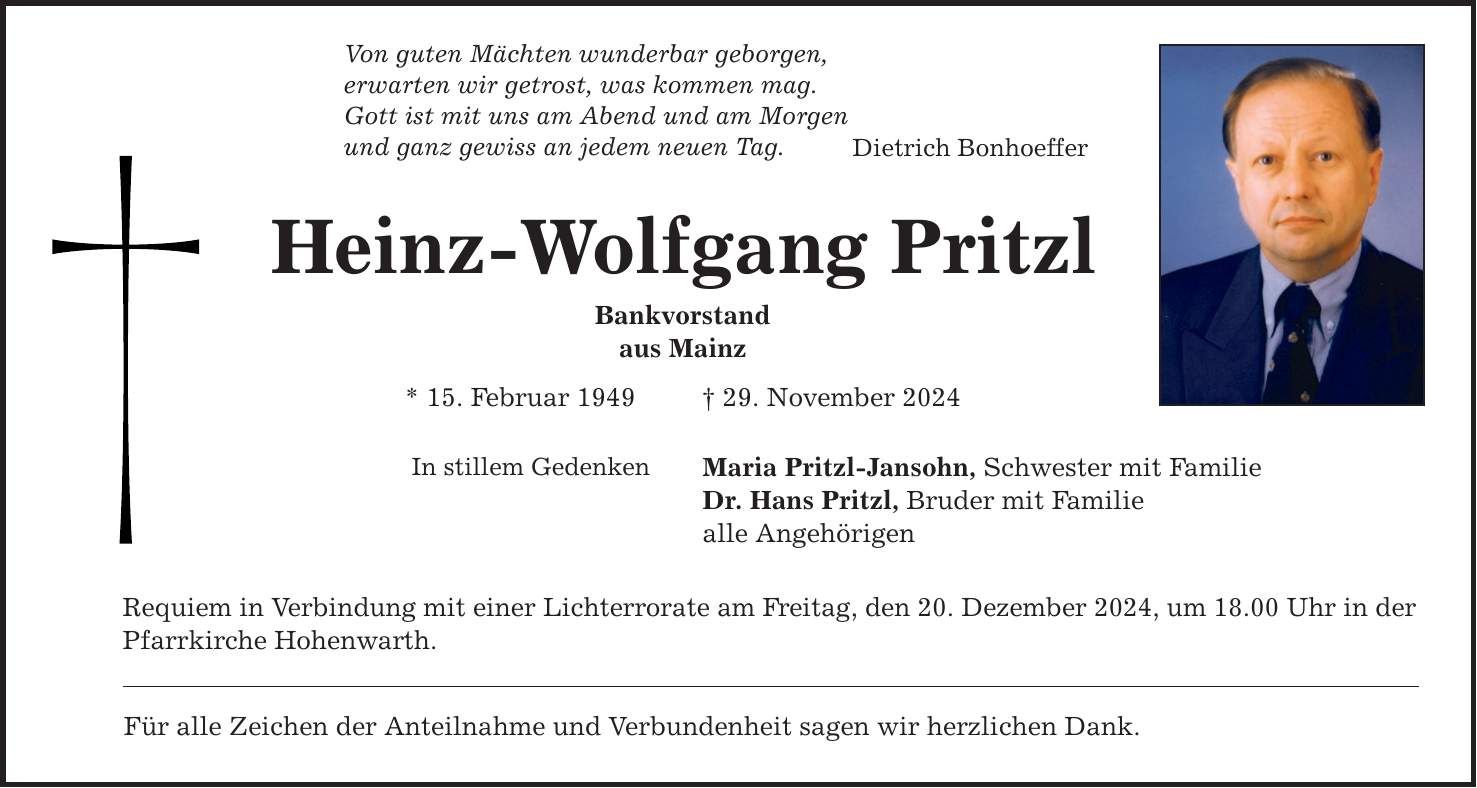 Von guten Mächten wunderbar geborgen,erwarten wir getrost, was kommen mag.Gott ist mit uns am Abend und am Morgenund ganz gewiss an jedem neuen Tag.Heinz-Wolfgang PritzlBankvorstandaus Mainz* 15. Februar 1949 _ 29. November 2024In stillem GedenkenRequiem in Verbindung mit einer Lichterrorate am Freitag, den 20. Dezember 2024, um 18.00 Uhr in derPfarrkirche Hohenwarth. Für alle Zeichen der Anteilnahme und Verbundenheit sagen wir herzlichen Dank.Dietrich BonhoefferMaria Pritzl-Jansohn, Schwester mit Familie Dr. Hans Pritzl, Bruder mit Familie alle Angehörigen