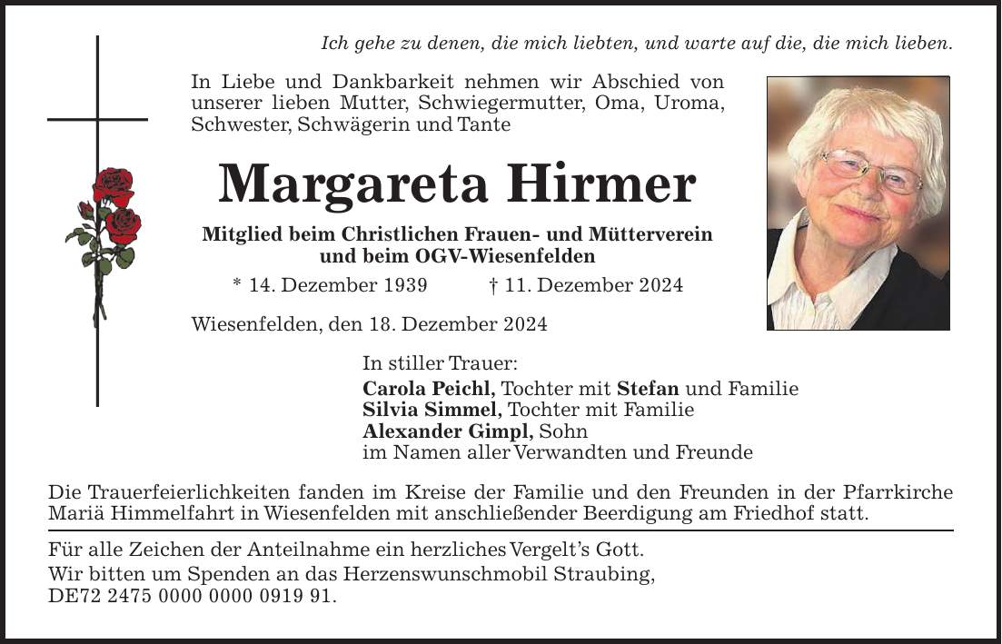 Ich gehe zu denen, die mich liebten, und warte auf die, die mich lieben. In Liebe und Dankbarkeit nehmen wir Abschied von unserer lieben Mutter, Schwiegermutter, Oma, Uroma, Schwester, Schwägerin und Tante Margareta Hirmer Mitglied beim Christlichen Frauen- und Mütterverein und beim OGV-Wiesenfelden * 14. Dezember 1939 + 11. Dezember 2024 Wiesenfelden, den 18. Dezember 2024 In stiller Trauer: Carola Peichl, Tochter mit Stefan und Familie Silvia Simmel, Tochter mit Familie Alexander Gimpl, Sohn im Namen aller Verwandten und Freunde Die Trauerfeierlichkeiten fanden im Kreise der Familie und den Freunden in der Pfarrkirche Mariä Himmelfahrt in Wiesenfelden mit anschließender Beerdigung am Friedhof statt. Für alle Zeichen der Anteilnahme ein herzliches Vergelt's Gott. Wir bitten um Spenden an das Herzenswunschmobil Straubing, DE***.