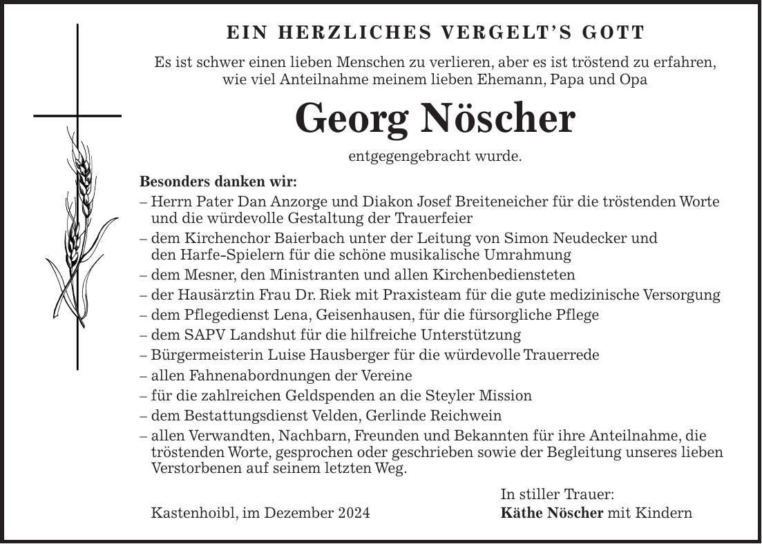 Ein herzliches Vergelt's Gott Es ist schwer einen lieben Menschen zu verlieren, aber es ist tröstend zu erfahren, wie viel Anteilnahme meinem lieben Ehemann, Papa und Opa Georg Nöscher entgegengebracht wurde. Besonders danken wir: - Herrn Pater Dan Anzorge und Diakon Josef Breiteneicher für die tröstenden Worte und die würdevolle Gestaltung der Trauerfeier - dem Kirchenchor Baierbach unter der Leitung von Simon Neudecker und den Harfe-Spielern für die schöne musikalische Umrahmung - dem Mesner, den Ministranten und allen Kirchenbediensteten - der Hausärztin Frau Dr. Riek mit Praxisteam für die gute medizinische Versorgung - dem Pflegedienst Lena, Geisenhausen, für die fürsorgliche Pflege - dem SAPV Landshut für die hilfreiche Unterstützung - Bürgermeisterin Luise Hausberger für die würdevolle Trauerrede - allen Fahnenabordnungen der Vereine - für die zahlreichen Geldspenden an die Steyler Mission - dem Bestattungsdienst Velden, Gerlinde Reichwein - allen Verwandten, Nachbarn, Freunden und Bekannten für ihre Anteilnahme, die tröstenden Worte, gesprochen oder geschrieben sowie der Begleitung unseres lieben Verstorbenen auf seinem letzten Weg. In stiller Trauer: Kastenhoibl, im Dezember 2024 Käthe Nöscher mit Kindern 